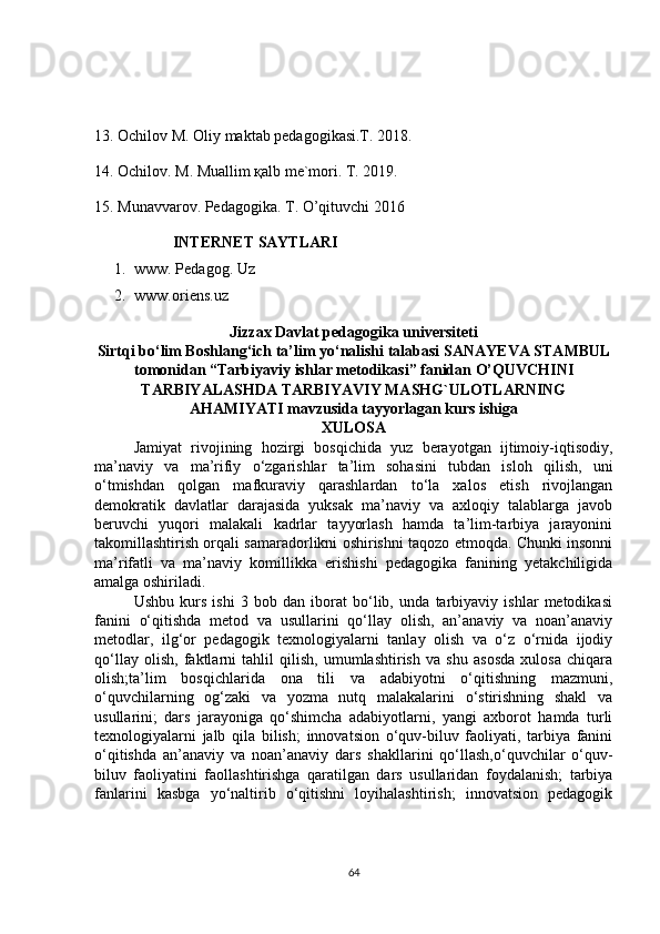 13.   Оchilоv M. Оliy mаktаb pеdаgоgikаsi.T. 20 1 8.
14. Оchilоv. M. Muаllim қаlb mе`mоri. T. 2019.
15. Munаvvаrоv. Pеdаgоgikа. T. O’qituvchi 2016
INTERNET SAYTLARI
1. www. Pedagog. Uz
2. www.oriens.uz
Jizzax Davlat pedagogika universiteti
Sirtqi bo‘lim Boshlang‘ich ta’lim yo‘nalishi talabasi  SANAYEVA STAMBUL
tomonidan “ Tarbiyaviy ishlar metodikasi ” fanidan  O’QUVCHINI
TARBIYALASHDA TARBIYAVIY MASHG`ULOTLARNING
AHAMIYATI  mavzusida tayyorlagan kurs ishiga
XULOSA
Jamiyat   rivojining   hozirgi   bosqichida   yuz   berayotgan   ijtimoiy-iqtisodiy,
ma’naviy   va   ma’rifiy   o‘zgarishlar   ta’lim   sohasini   tubdan   isloh   qilish,   uni
o‘tmishdan   qolgan   mafkuraviy   qarashlardan   to‘la   xalos   etish   rivojlangan
demokratik   davlatlar   darajasida   yuksak   ma’naviy   va   axloqiy   talablarga   javob
beruvchi   yuqori   malakali   kadrlar   tayyorlash   hamda   ta’lim-tarbiya   jarayonini
takomillashtirish orqali samaradorlikni oshirishni taqozo etmoqda. Chunki insonni
ma’rifatli   va   ma’naviy   komillikka   erishishi   pedagogika   fanining   yetakchiligida
amalga oshiriladi.
Ushbu   kurs   ishi   3   bob   dan   iborat   bo‘lib,   unda   tarbiyaviy   ishlar   metodikasi
fanini   o‘qitishda   metod   va   usullarini   qo‘llay   olish,   an’anaviy   va   noan’anaviy
metodlar,   ilg‘or   pedagogik   texnologiyalarni   tanlay   olish   va   o‘z   o‘rnida   ijodiy
qo‘llay   olish,   faktlarni   tahlil   qilish,   umumlashtirish   va   shu   asosda   xulosa   chiqara
olish;ta’lim   bosqichlarida   ona   tili   va   adabiyotni   o‘qitishning   mazmuni,
o‘quvchilarning   og‘zaki   va   yozma   nutq   malakalarini   o‘stirishning   shakl   va
usullarini;   dars   jarayoniga   qo‘shimcha   adabiyotlarni,   yangi   axborot   hamda   turli
texnologiyalarni   jalb   qila   bilish;   innovatsion   o‘quv-biluv   faoliyati,   tarbiya   fanini
o‘qitishda   an’anaviy   va   noan’anaviy   dars   shakllarini   qo‘llash,o‘quvchilar   o‘quv-
biluv   faoliyatini   faollashtirishga   qaratilgan   dars   usullaridan   foydalanish;   tarbiya
fanlarini   kasbga   yo‘naltirib   o‘qitishni   loyihalashtirish;   innovatsion   pedagogik
64 