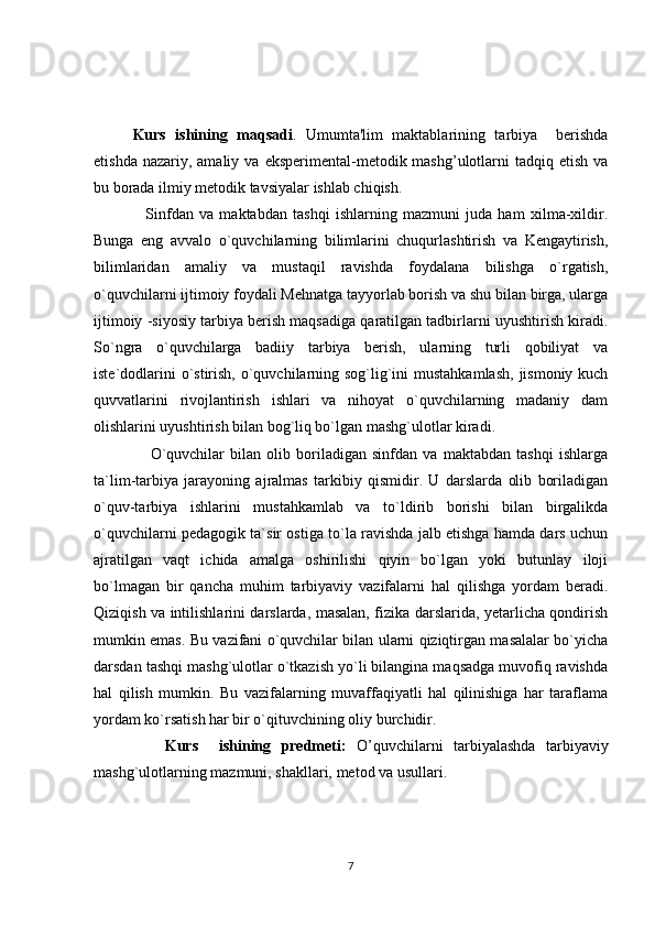   Kurs   ishining   maqsadi .   Umumta'lim   maktablarining   tarbiya     berishda
etishda  nazariy, amaliy  va  eksperimental-metodik mashg’ulotlarni  tadqiq  etish  va
bu borada ilmiy metodik tavsiyalar ishlab chiqish.
                  Sinfdan   va   maktabdan   tashqi   ishlarning   mazmuni   juda   ham   xilma-xildir.
Bunga   eng   avvalo   o`quvchilarning   bilimlarini   chuqurlashtirish   va   Kengaytirish,
bilimlaridan   amaliy   va   mustaqil   ravishda   foydalana   bilishga   o`rgatish,
o`quvchilarni ijtimoiy foydali Mehnatga tayyorlab borish va shu bilan birga, ularga
ijtimoiy -siyosiy tarbiya berish maqsadiga qaratilgan tadbirlarni uyushtirish kiradi.
So`ngra   o`quvchilarga   badiiy   tarbiya   berish,   ularning   turli   qobiliyat   va
iste`dodlarini  o`stirish, o`quvchilarning sog`lig`ini  mustahkamlash,  jismoniy kuch
quvvatlarini   rivojlantirish   ishlari   va   nihoyat   o`quvchilarning   madaniy   dam
olishlarini uyushtirish bilan bog`liq bo`lgan mashg`ulotlar kiradi. 
                    O`quvchilar   bilan   olib   boriladigan   sinfdan   va   maktabdan   tashqi   ishlarga
ta`lim-tarbiya   jarayoning   ajralmas   tarkibiy   qismidir.   U   darslarda   olib   boriladigan
o`quv-tarbiya   ishlarini   mustahkamlab   va   to`ldirib   borishi   bilan   birgalikda
o`quvchilarni pedagogik ta`sir ostiga to`la ravishda jalb etishga hamda dars uchun
ajratilgan   vaqt   ichida   amalga   oshirilishi   qiyin   bo`lgan   yoki   butunlay   iloji
bo`lmagan   bir   qancha   muhim   tarbiyaviy   vazifalarni   hal   qilishga   yordam   beradi.
Qiziqish va intilishlarini darslarda, masalan, fizika darslarida, yetarlicha qondirish
mumkin emas. Bu vazifani o`quvchilar bilan ularni qiziqtirgan masalalar bo`yicha
darsdan tashqi mashg`ulotlar o`tkazish yo`li bilangina maqsadga muvofiq ravishda
hal   qilish   mumkin.   Bu   vazifalarning   muvaffaqiyatli   hal   qilinishiga   har   taraflama
yordam ko`rsatish har bir o`qituvchining oliy burchidir.
          Kurs     ishining   predmeti:   O’quvchilarni   tarbiyalashda   tarbiyaviy
mashg`ulotlarning mazmuni, shakllari, metod va usullari. 
7 