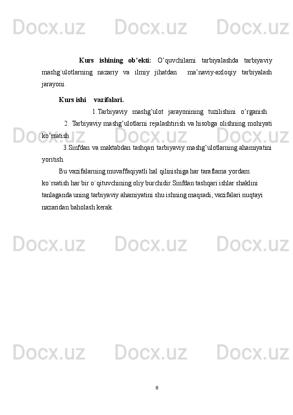           Kurs   ishining   ob’ekti:   O’quvchilarni   tarbiyalashda   tarbiyaviy
mashg`ulotlarning   nazariy   va   ilmiy   jihatdan     ma’naviy-axloqiy   tarbiyalash
jarayoni. 
           Kurs ishi  vazifalari.
                    1.Tarbiyaviy   mashg’ulot   jarayonining   tuzilishini   o’rganish  
                   2.   Tarbiyaviy mashg’ulotlarni   rejalashtirish va hisobga olishning mohiyati
ko’rsatish
                   3. Sinfdan va maktabdan tashqari tarbiyaviy mashg’ulotlarning ahamiyatini
yoritish.
          Bu vazifalarning muvaffaqiyatli hal qilinishiga har taraflama yordam 
ko`rsatish har bir o`qituvchining oliy burchidir.Sinfdan tashqari ishlar shaklini 
tanlaganda uning tarbiyaviy ahamiyatini shu ishning maqsadi, vazifalari nuqtayi 
nazaridan baholash kerak.
8 
