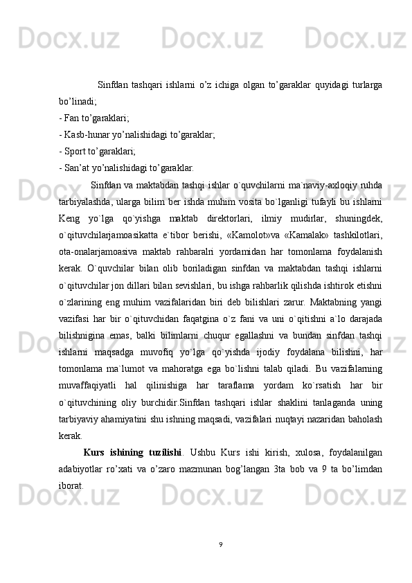                    Sinfdan   tashqari   ishlarni   o’z   ichiga   olgan   to’garaklar   quyidagi   turlarga
bo’linadi; 
- Fan to’garaklari; 
- Kasb-hunar yo’nalishidagi to’garaklar; 
- Sport to’garaklari; 
- San’at yo’nalishidagi to’garaklar. 
                   Sinfdan va maktabdan tashqi ishlar o`quvchilarni ma`naviy-axloqiy ruhda
tarbiyalashda,   ularga   bilim   ber   ishda   muhim   vosita   bo`lganligi   tufayli   bu  ishlarni
Keng   yo`lga   qo`yishga   maktab   direktorlari,   ilmiy   mudirlar,   shuningdek,
o`qituvchilarjamoasikatta   e`tibor   berishi,   «Kamolot»va   «Kamalak»   tashkilotlari,
ota-onalarjamoasiva   maktab   rahbaralri   yordamidan   har   tomonlama   foydalanish
kerak.   O`quvchilar   bilan   olib   boriladigan   sinfdan   va   maktabdan   tashqi   ishlarni
o`qituvchilar jon dillari bilan sevishlari, bu ishga rahbarlik qilishda ishtirok etishni
o`zlarining   eng   muhim   vazifalaridan   biri   deb   bilishlari   zarur.   Maktabning   yangi
vazifasi   har   bir   o`qituvchidan   faqatgina   o`z   fani   va   uni   o`qitishni   a`lo   darajada
bilishnigina   emas,   balki   bilimlarni   chuqur   egallashni   va   bundan   sinfdan   tashqi
ishlarni   maqsadga   muvofiq   yo`lga   qo`yishda   ijodiy   foydalana   bilishni,   har
tomonlama   ma`lumot   va   mahoratga   ega   bo`lishni   talab   qiladi.   Bu   vazifalarning
muvaffaqiyatli   hal   qilinishiga   har   taraflama   yordam   ko`rsatish   har   bir
o`qituvchining   oliy   burchidir.Sinfdan   tashqari   ishlar   shaklini   tanlaganda   uning
tarbiyaviy ahamiyatini shu ishning maqsadi, vazifalari nuqtayi nazaridan baholash
kerak.
  Kurs   ishining   tuzilishi .   Ushbu   Kurs   ishi   kirish,   xulosa,   foydalanilgan
adabiyotlar   ro’xati   va   o’zaro   mazmunan   bog’langan   3ta   bob   va   9   ta   bo’limdan
iborat.
9 