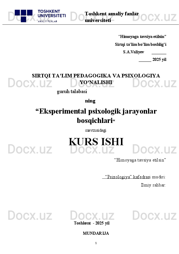 “ Himoyaga tavsiya etilsin”
 Sirtqi ta’lim bo’lim boshlig’i  
S.A.Valiyev       _______
______ 2025 yil
SIRTQI TA’LIM PEDAGOGIKA VA PSIXOLOGIYA
YO‘NALISHI
                       guruh talabasi
    ning
“ Eksperimental psixologik jarayonlar
bosqichlari “  
mavzusidagi 
KURS ISHI
“Himoyaga tavsiya etilsin”                            
“Psixologiya” kafedrasi mudiri:                      
Ilmiy rahbar: 
                                                 
                                              Toshkent  - 2025 yil
MUNDARIJA
1Toshkent amaliy fanlar 
universiteti 