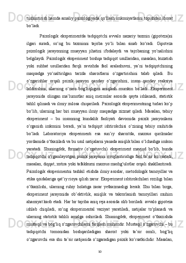 tushuntirish hamda amaliy psixologiyada qo‘llash imkoniyatlarini topishdan iborat
bo‘ladi.
              Psixologik   eksperimentda   tadqiqotchi   avvalo   nazariy   taxmin   (gipoteza)ni
ilgari   suradi,   so‘ng   bu   taxminni   tajriba   yo‘li   bilan   sinab   ko‘radi.   Gipoteza
psixologik   jarayonning   muayyan   jihatini   ifodalaydi   va   tajribaning   yo‘nalishini
belgilaydi. Psixologik eksperiment boshqa tadqiqot usullaridan, masalan, kuzatish
yoki   suhbat   usullaridan   farqli   ravishda   faol   aralashuvni,   ya’ni   tadqiqotchining
maqsadga   yo‘naltirilgan   tarzda   sharoitlarni   o‘zgartirishini   talab   qiladi.   Bu
o‘zgarishlar   orqali   psixik   jarayon   qanday   o‘zgarishini,   inson   qanday   reaksiya
bildirishini,   ularning   o‘zaro   bog‘liqligini   aniqlash   mumkin   bo‘ladi.   Eksperiment
jarayonida   olingan   ma’lumotlar   aniq   mezonlar   asosida   qayta   ishlanadi,   statistik
tahlil qilinadi va ilmiy xulosa chiqariladi. Psixologik eksperimentning turlari ko‘p
bo‘lib,   ularning   har   biri   muayyan   ilmiy   maqsadga   xizmat   qiladi.   Masalan,   tabiiy
eksperiment   –   bu   insonning   kundalik   faoliyati   davomida   psixik   jarayonlarni
o‘rganish   imkonini   beradi,   ya’ni   tadqiqot   ishtirokchisi   o‘zining   tabiiy   muhitida
bo‘ladi.   Laboratoriya   eksperimenti   esa   sun’iy   sharoitda,   maxsus   qurilmalar
yordamida o‘tkaziladi va bu usul natijalarni yanada aniqlik bilan o‘lchashga imkon
yaratadi.   Shuningdek,   formativ   (o‘rgatuvchi)   eksperiment   mavjud   bo‘lib,   bunda
tadqiqotchi o‘rganilayotgan psixik jarayonni rivojlantirishga faol ta’sir ko‘rsatadi,
masalan, diqqat, xotira yoki tafakkurni maxsus mashg‘ulotlar orqali shakllantiradi.
Psixologik eksperimentni  tashkil  etishda ilmiy asoslar, metodologik tamoyillar va
etika qoidalariga qat’iy rioya qilish zarur. Eksperiment ishtirokchilari roziligi bilan
o‘tkazilishi,   ularning   ruhiy   holatiga   zarar   yetkazmasligi   kerak.   Shu   bilan   birga,
eksperiment   jarayonida   ob’ektivlik,   aniqlik   va   takrorlanish   tamoyillari   muhim
ahamiyat kasb etadi. Har bir tajriba aniq reja asosida olib boriladi: avvalo gipoteza
ishlab   chiqiladi,   so‘ng   eksperimental   vaziyat   yaratiladi,   natijalar   to‘planadi   va
ularning   statistik   tahlili   amalga   oshiriladi.   Shuningdek,   eksperiment   o‘tkazishda
mustaqil va bog‘liq o‘zgaruvchilarni farqlash muhimdir. Mustaqil o‘zgaruvchi – bu
tadqiqotchi   tomonidan   boshqariladigan   sharoit   yoki   ta’sir   omili,   bog‘liq
o‘zgaruvchi   esa   shu   ta’sir   natijasida   o‘zgaradigan   psixik   ko‘rsatkichdir.   Masalan,
10 