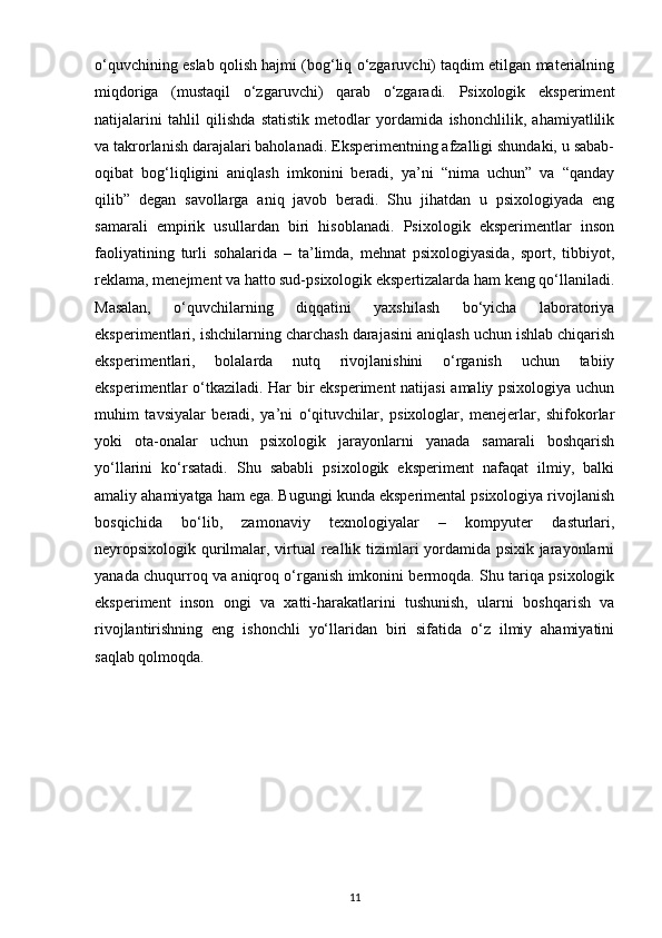 o‘quvchining eslab qolish hajmi (bog‘liq o‘zgaruvchi) taqdim etilgan materialning
miqdoriga   (mustaqil   o‘zgaruvchi)   qarab   o‘zgaradi.   Psixologik   eksperiment
natijalarini   tahlil   qilishda   statistik   metodlar   yordamida   ishonchlilik,   ahamiyatlilik
va takrorlanish darajalari baholanadi. Eksperimentning afzalligi shundaki, u sabab-
oqibat   bog‘liqligini   aniqlash   imkonini   beradi,   ya’ni   “nima   uchun”   va   “qanday
qilib”   degan   savollarga   aniq   javob   beradi.   Shu   jihatdan   u   psixologiyada   eng
samarali   empirik   usullardan   biri   hisoblanadi.   Psixologik   eksperimentlar   inson
faoliyatining   turli   sohalarida   –   ta’limda,   mehnat   psixologiyasida,   sport,   tibbiyot,
reklama, menejment va hatto sud-psixologik ekspertizalarda ham keng qo‘llaniladi.
Masalan,   o‘quvchilarning   diqqatini   yaxshilash   bo‘yicha   laboratoriya
eksperimentlari, ishchilarning charchash darajasini aniqlash uchun ishlab chiqarish
eksperimentlari,   bolalarda   nutq   rivojlanishini   o‘rganish   uchun   tabiiy
eksperimentlar o‘tkaziladi. Har bir eksperiment natijasi amaliy psixologiya uchun
muhim   tavsiyalar   beradi,   ya’ni   o‘qituvchilar,   psixologlar,   menejerlar,   shifokorlar
yoki   ota-onalar   uchun   psixologik   jarayonlarni   yanada   samarali   boshqarish
yo‘llarini   ko‘rsatadi.   Shu   sababli   psixologik   eksperiment   nafaqat   ilmiy,   balki
amaliy ahamiyatga ham ega. Bugungi kunda eksperimental psixologiya rivojlanish
bosqichida   bo‘lib,   zamonaviy   texnologiyalar   –   kompyuter   dasturlari,
neyropsixologik qurilmalar, virtual reallik tizimlari yordamida psixik jarayonlarni
yanada chuqurroq va aniqroq o‘rganish imkonini bermoqda. Shu tariqa psixologik
eksperiment   inson   ongi   va   xatti-harakatlarini   tushunish,   ularni   boshqarish   va
rivojlantirishning   eng   ishonchli   yo‘llaridan   biri   sifatida   o‘z   ilmiy   ahamiyatini
saqlab qolmoqda.
11 