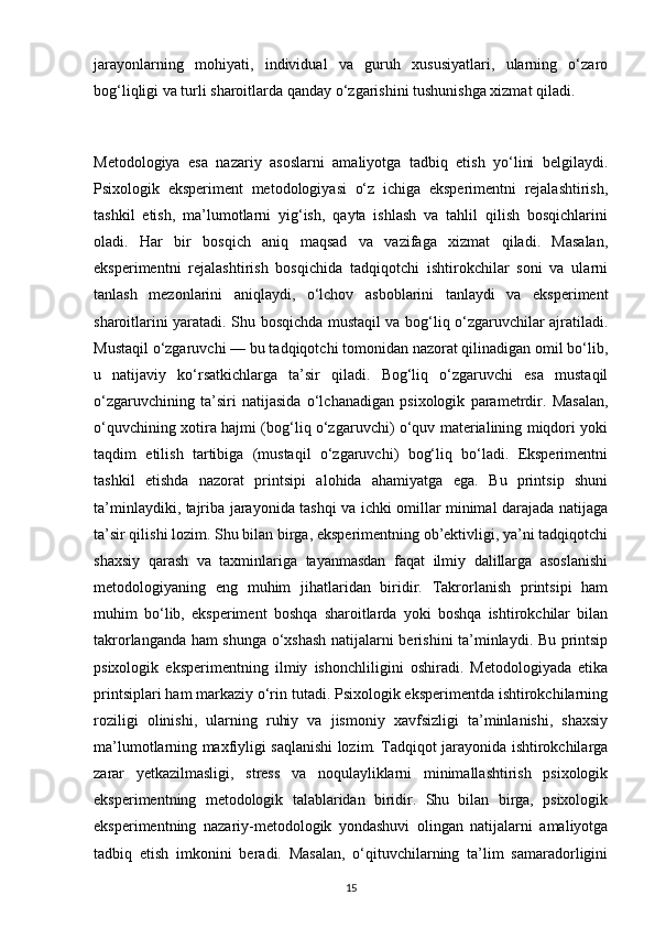 jarayonlarning   mohiyati,   individual   va   guruh   xususiyatlari,   ularning   o‘zaro
bog‘liqligi va turli sharoitlarda qanday o‘zgarishini tushunishga xizmat qiladi.
Metodologiya   esa   nazariy   asoslarni   amaliyotga   tadbiq   etish   yo‘lini   belgilaydi.
Psixologik   eksperiment   metodologiyasi   o‘z   ichiga   eksperimentni   rejalashtirish,
tashkil   etish,   ma’lumotlarni   yig‘ish,   qayta   ishlash   va   tahlil   qilish   bosqichlarini
oladi.   Har   bir   bosqich   aniq   maqsad   va   vazifaga   xizmat   qiladi.   Masalan,
eksperimentni   rejalashtirish   bosqichida   tadqiqotchi   ishtirokchilar   soni   va   ularni
tanlash   mezonlarini   aniqlaydi,   o‘lchov   asboblarini   tanlaydi   va   eksperiment
sharoitlarini yaratadi. Shu bosqichda mustaqil va bog‘liq o‘zgaruvchilar ajratiladi.
Mustaqil o‘zgaruvchi — bu tadqiqotchi tomonidan nazorat qilinadigan omil bo‘lib,
u   natijaviy   ko‘rsatkichlarga   ta’sir   qiladi.   Bog‘liq   o‘zgaruvchi   esa   mustaqil
o‘zgaruvchining   ta’siri   natijasida   o‘lchanadigan   psixologik   parametrdir.   Masalan,
o‘quvchining xotira hajmi (bog‘liq o‘zgaruvchi) o‘quv materialining miqdori yoki
taqdim   etilish   tartibiga   (mustaqil   o‘zgaruvchi)   bog‘liq   bo‘ladi.   Eksperimentni
tashkil   etishda   nazorat   printsipi   alohida   ahamiyatga   ega.   Bu   printsip   shuni
ta’minlaydiki, tajriba jarayonida tashqi va ichki omillar minimal darajada natijaga
ta’sir qilishi lozim. Shu bilan birga, eksperimentning ob’ektivligi, ya’ni tadqiqotchi
shaxsiy   qarash   va   taxminlariga   tayanmasdan   faqat   ilmiy   dalillarga   asoslanishi
metodologiyaning   eng   muhim   jihatlaridan   biridir.   Takrorlanish   printsipi   ham
muhim   bo‘lib,   eksperiment   boshqa   sharoitlarda   yoki   boshqa   ishtirokchilar   bilan
takrorlanganda ham shunga o‘xshash natijalarni berishini ta’minlaydi. Bu printsip
psixologik   eksperimentning   ilmiy   ishonchliligini   oshiradi.   Metodologiyada   etika
printsiplari ham markaziy o‘rin tutadi. Psixologik eksperimentda ishtirokchilarning
roziligi   olinishi,   ularning   ruhiy   va   jismoniy   xavfsizligi   ta’minlanishi,   shaxsiy
ma’lumotlarning maxfiyligi saqlanishi lozim. Tadqiqot jarayonida ishtirokchilarga
zarar   yetkazilmasligi,   stress   va   noqulayliklarni   minimallashtirish   psixologik
eksperimentning   metodologik   talablaridan   biridir.   Shu   bilan   birga,   psixologik
eksperimentning   nazariy-metodologik   yondashuvi   olingan   natijalarni   amaliyotga
tadbiq   etish   imkonini   beradi.   Masalan,   o‘qituvchilarning   ta’lim   samaradorligini
15 