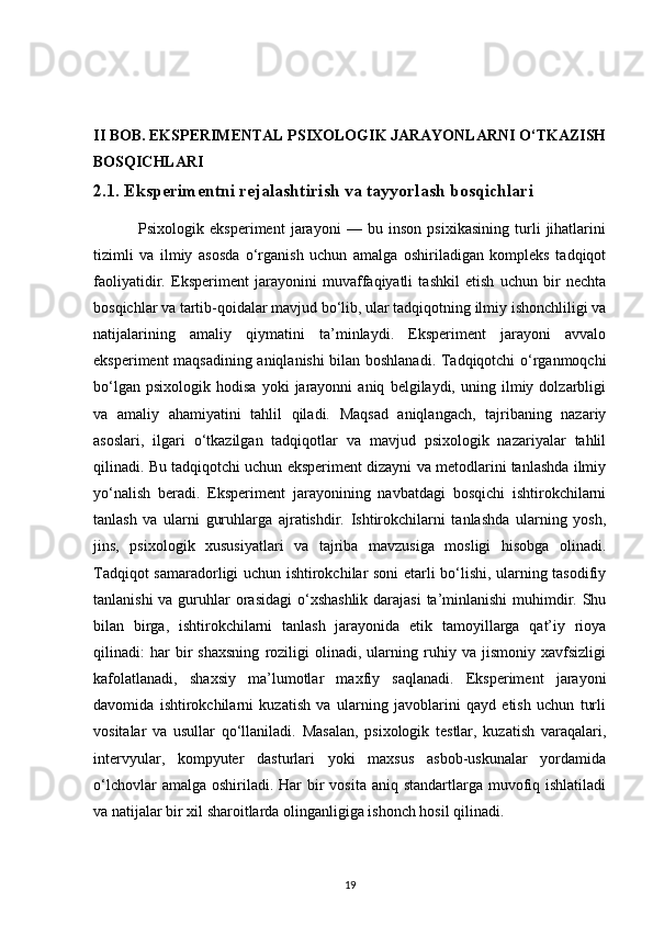 II BOB. EKSPERIMENTAL PSIXOLOGIK JARAYONLARNI O‘TKAZISH
BOSQICHLARI
2.1. Eksperimentni rejalashtirish va tayyorlash bosqichlari
                Psixologik   eksperiment   jarayoni   —   bu   inson   psixikasining   turli   jihatlarini
tizimli   va   ilmiy   asosda   o‘rganish   uchun   amalga   oshiriladigan   kompleks   tadqiqot
faoliyatidir.   Eksperiment   jarayonini   muvaffaqiyatli   tashkil   etish   uchun   bir   nechta
bosqichlar va tartib-qoidalar mavjud bo‘lib, ular tadqiqotning ilmiy ishonchliligi va
natijalarining   amaliy   qiymatini   ta’minlaydi.   Eksperiment   jarayoni   avvalo
eksperiment maqsadining aniqlanishi bilan boshlanadi. Tadqiqotchi o‘rganmoqchi
bo‘lgan   psixologik   hodisa   yoki   jarayonni   aniq   belgilaydi,   uning   ilmiy  dolzarbligi
va   amaliy   ahamiyatini   tahlil   qiladi.   Maqsad   aniqlangach,   tajribaning   nazariy
asoslari,   ilgari   o‘tkazilgan   tadqiqotlar   va   mavjud   psixologik   nazariyalar   tahlil
qilinadi. Bu tadqiqotchi uchun eksperiment dizayni va metodlarini tanlashda ilmiy
yo‘nalish   beradi.   Eksperiment   jarayonining   navbatdagi   bosqichi   ishtirokchilarni
tanlash   va   ularni   guruhlarga   ajratishdir.   Ishtirokchilarni   tanlashda   ularning   yosh,
jins,   psixologik   xususiyatlari   va   tajriba   mavzusiga   mosligi   hisobga   olinadi.
Tadqiqot samaradorligi uchun ishtirokchilar soni etarli bo‘lishi, ularning tasodifiy
tanlanishi  va guruhlar orasidagi  o‘xshashlik darajasi  ta’minlanishi  muhimdir. Shu
bilan   birga,   ishtirokchilarni   tanlash   jarayonida   etik   tamoyillarga   qat’iy   rioya
qilinadi:   har   bir   shaxsning   roziligi   olinadi,   ularning   ruhiy   va   jismoniy   xavfsizligi
kafolatlanadi,   shaxsiy   ma’lumotlar   maxfiy   saqlanadi.   Eksperiment   jarayoni
davomida   ishtirokchilarni   kuzatish   va   ularning   javoblarini   qayd   etish   uchun   turli
vositalar   va   usullar   qo‘llaniladi.   Masalan,   psixologik   testlar,   kuzatish   varaqalari,
intervyular,   kompyuter   dasturlari   yoki   maxsus   asbob-uskunalar   yordamida
o‘lchovlar  amalga oshiriladi. Har  bir  vosita aniq standartlarga muvofiq ishlatiladi
va natijalar bir xil sharoitlarda olinganligiga ishonch hosil qilinadi.
19 
