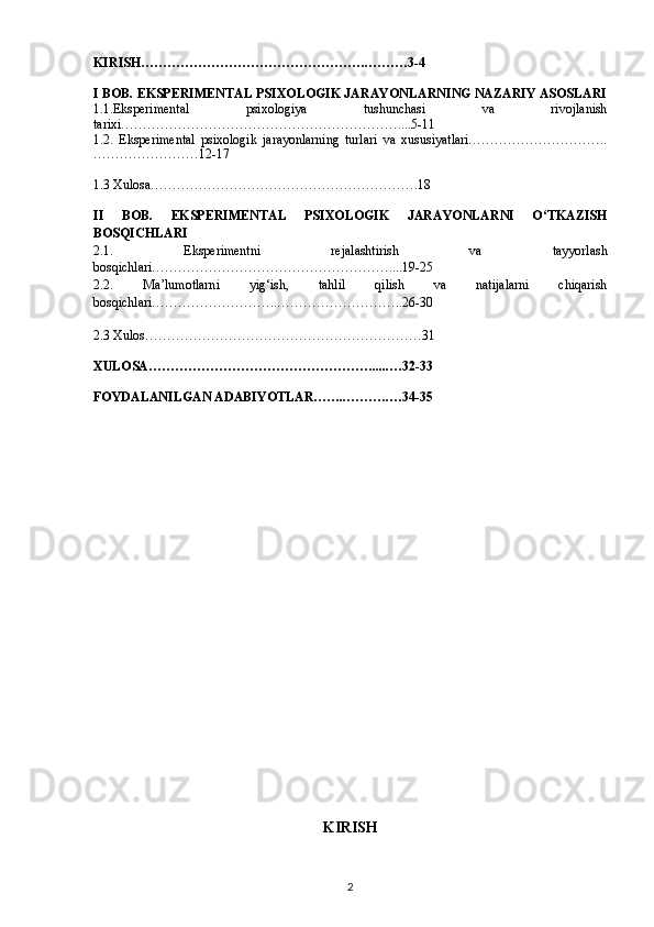 KIRISH…………………………………………….………3-4
I BOB. EKSPERIMENTAL PSIXOLOGIK JARAYONLARNING NAZARIY ASOSLARI
1.1.Eksperimental   psixologiya   tushunchasi   va   rivojlanish
tarixi………………………………………………………....5-11
1.2.   Eksperimental   psixologik   jarayonlarning   turlari   va   xususiyatlari…………………………..
……………………12-17
1.3 Xulosa…………………………………………………….18
II   BOB.   EKSPERIMENTAL   PSIXOLOGIK   JARAYONLARNI   O‘TKAZISH
BOSQICHLARI
2.1.   Eksperimentni   rejalashtirish   va   tayyorlash
bosqichlari………………………………………………....19-25
2.2.   Ma’lumotlarni   yig‘ish,   tahlil   qilish   va   natijalarni   chiqarish
bosqichlari………………………..………………………..26-30
2.3 Xulos………………………………………………………31
XULOSA…………………………………………….....…32-33
FOYDALANILGAN ADABIYOTLAR……..……….…34-35
KIRISH
2 
