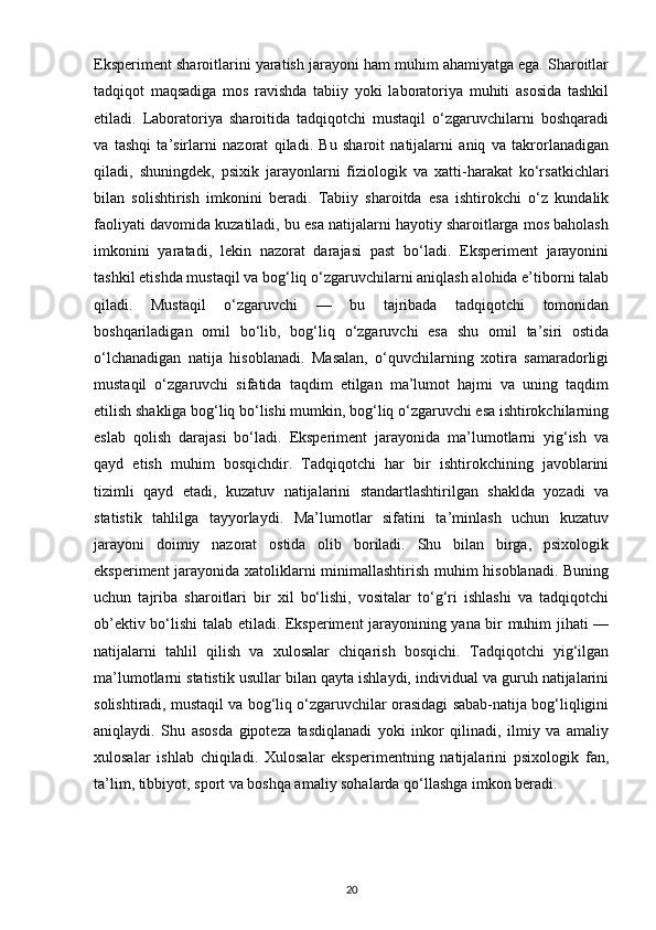 Eksperiment sharoitlarini yaratish jarayoni ham muhim ahamiyatga ega. Sharoitlar
tadqiqot   maqsadiga   mos   ravishda   tabiiy   yoki   laboratoriya   muhiti   asosida   tashkil
etiladi.   Laboratoriya   sharoitida   tadqiqotchi   mustaqil   o‘zgaruvchilarni   boshqaradi
va   tashqi   ta’sirlarni   nazorat   qiladi.   Bu   sharoit   natijalarni   aniq   va   takrorlanadigan
qiladi,   shuningdek,   psixik   jarayonlarni   fiziologik   va   xatti-harakat   ko‘rsatkichlari
bilan   solishtirish   imkonini   beradi.   Tabiiy   sharoitda   esa   ishtirokchi   o‘z   kundalik
faoliyati davomida kuzatiladi, bu esa natijalarni hayotiy sharoitlarga mos baholash
imkonini   yaratadi,   lekin   nazorat   darajasi   past   bo‘ladi.   Eksperiment   jarayonini
tashkil etishda mustaqil va bog‘liq o‘zgaruvchilarni aniqlash alohida e’tiborni talab
qiladi.   Mustaqil   o‘zgaruvchi   —   bu   tajribada   tadqiqotchi   tomonidan
boshqariladigan   omil   bo‘lib,   bog‘liq   o‘zgaruvchi   esa   shu   omil   ta’siri   ostida
o‘lchanadigan   natija   hisoblanadi.   Masalan,   o‘quvchilarning   xotira   samaradorligi
mustaqil   o‘zgaruvchi   sifatida   taqdim   etilgan   ma’lumot   hajmi   va   uning   taqdim
etilish shakliga bog‘liq bo‘lishi mumkin, bog‘liq o‘zgaruvchi esa ishtirokchilarning
eslab   qolish   darajasi   bo‘ladi.   Eksperiment   jarayonida   ma’lumotlarni   yig‘ish   va
qayd   etish   muhim   bosqichdir.   Tadqiqotchi   har   bir   ishtirokchining   javoblarini
tizimli   qayd   etadi,   kuzatuv   natijalarini   standartlashtirilgan   shaklda   yozadi   va
statistik   tahlilga   tayyorlaydi.   Ma’lumotlar   sifatini   ta’minlash   uchun   kuzatuv
jarayoni   doimiy   nazorat   ostida   olib   boriladi.   Shu   bilan   birga,   psixologik
eksperiment jarayonida xatoliklarni minimallashtirish muhim hisoblanadi. Buning
uchun   tajriba   sharoitlari   bir   xil   bo‘lishi,   vositalar   to‘g‘ri   ishlashi   va   tadqiqotchi
ob’ektiv bo‘lishi talab etiladi. Eksperiment jarayonining yana bir muhim jihati —
natijalarni   tahlil   qilish   va   xulosalar   chiqarish   bosqichi.   Tadqiqotchi   yig‘ilgan
ma’lumotlarni statistik usullar bilan qayta ishlaydi, individual va guruh natijalarini
solishtiradi, mustaqil va bog‘liq o‘zgaruvchilar orasidagi sabab-natija bog‘liqligini
aniqlaydi.   Shu   asosda   gipoteza   tasdiqlanadi   yoki   inkor   qilinadi,   ilmiy   va   amaliy
xulosalar   ishlab   chiqiladi.   Xulosalar   eksperimentning   natijalarini   psixologik   fan,
ta’lim, tibbiyot, sport va boshqa amaliy sohalarda qo‘llashga imkon beradi.
20 