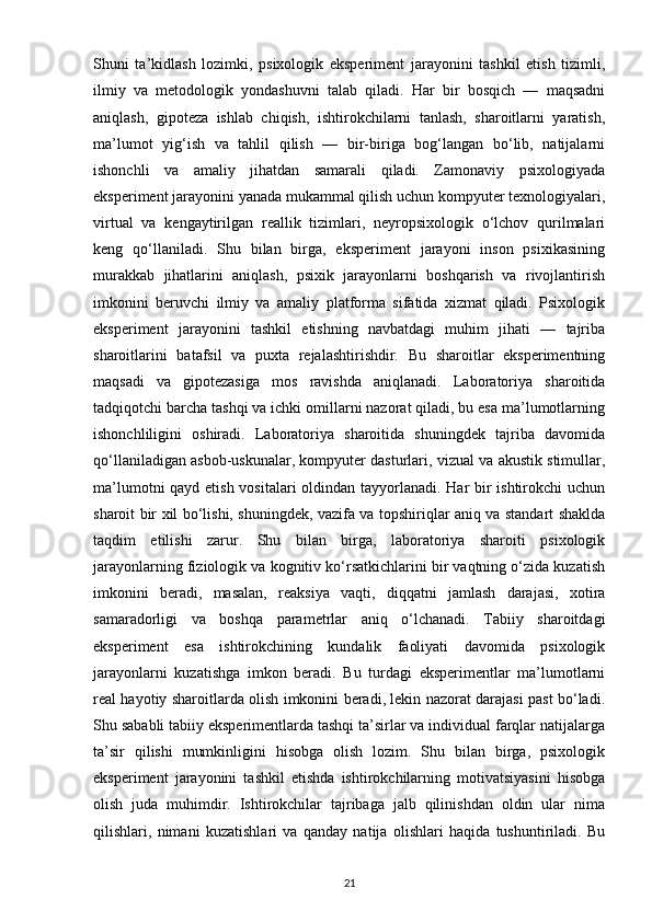 Shuni   ta’kidlash   lozimki,   psixologik   eksperiment   jarayonini   tashkil   etish   tizimli,
ilmiy   va   metodologik   yondashuvni   talab   qiladi.   Har   bir   bosqich   —   maqsadni
aniqlash,   gipoteza   ishlab   chiqish,   ishtirokchilarni   tanlash,   sharoitlarni   yaratish,
ma’lumot   yig‘ish   va   tahlil   qilish   —   bir-biriga   bog‘langan   bo‘lib,   natijalarni
ishonchli   va   amaliy   jihatdan   samarali   qiladi.   Zamonaviy   psixologiyada
eksperiment jarayonini yanada mukammal qilish uchun kompyuter texnologiyalari,
virtual   va   kengaytirilgan   reallik   tizimlari,   neyropsixologik   o‘lchov   qurilmalari
keng   qo‘llaniladi.   Shu   bilan   birga,   eksperiment   jarayoni   inson   psixikasining
murakkab   jihatlarini   aniqlash,   psixik   jarayonlarni   boshqarish   va   rivojlantirish
imkonini   beruvchi   ilmiy   va   amaliy   platforma   sifatida   xizmat   qiladi.   Psixologik
eksperiment   jarayonini   tashkil   etishning   navbatdagi   muhim   jihati   —   tajriba
sharoitlarini   batafsil   va   puxta   rejalashtirishdir.   Bu   sharoitlar   eksperimentning
maqsadi   va   gipotezasiga   mos   ravishda   aniqlanadi.   Laboratoriya   sharoitida
tadqiqotchi barcha tashqi va ichki omillarni nazorat qiladi, bu esa ma’lumotlarning
ishonchliligini   oshiradi.   Laboratoriya   sharoitida   shuningdek   tajriba   davomida
qo‘llaniladigan asbob-uskunalar, kompyuter dasturlari, vizual va akustik stimullar,
ma’lumotni  qayd etish vositalari oldindan tayyorlanadi. Har bir  ishtirokchi uchun
sharoit bir xil bo‘lishi, shuningdek, vazifa va topshiriqlar aniq va standart shaklda
taqdim   etilishi   zarur.   Shu   bilan   birga,   laboratoriya   sharoiti   psixologik
jarayonlarning fiziologik va kognitiv ko‘rsatkichlarini bir vaqtning o‘zida kuzatish
imkonini   beradi,   masalan,   reaksiya   vaqti,   diqqatni   jamlash   darajasi,   xotira
samaradorligi   va   boshqa   parametrlar   aniq   o‘lchanadi.   Tabiiy   sharoitdagi
eksperiment   esa   ishtirokchining   kundalik   faoliyati   davomida   psixologik
jarayonlarni   kuzatishga   imkon   beradi.   Bu   turdagi   eksperimentlar   ma’lumotlarni
real hayotiy sharoitlarda olish imkonini beradi, lekin nazorat darajasi past bo‘ladi.
Shu sababli tabiiy eksperimentlarda tashqi ta’sirlar va individual farqlar natijalarga
ta’sir   qilishi   mumkinligini   hisobga   olish   lozim.   Shu   bilan   birga,   psixologik
eksperiment   jarayonini   tashkil   etishda   ishtirokchilarning   motivatsiyasini   hisobga
olish   juda   muhimdir.   Ishtirokchilar   tajribaga   jalb   qilinishdan   oldin   ular   nima
qilishlari,   nimani   kuzatishlari   va   qanday   natija   olishlari   haqida   tushuntiriladi.   Bu
21 