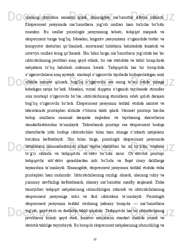 ularning   ishtirokini   samarali   qiladi,   shuningdek,   ma’lumotlar   sifatini   oshiradi.
Eksperiment   jarayonida   ma’lumotlarni   yig‘ish   usullari   ham   turlicha   bo‘lishi
mumkin.   Bu   usullar   psixologik   jarayonning   tabiati,   tadqiqot   maqsadi   va
eksperiment   turiga   bog‘liq.   Masalan,   kognitiv   jarayonlarni   o‘rganishda   testlar   va
kompyuter   dasturlari   qo‘llaniladi,   emotsional   holatlarni   baholashda   kuzatish   va
intervyu usullari keng qo‘llanadi. Shu bilan birga, ma’lumotlarni yig‘ishda har bir
ishtirokchining   javoblari   aniq   qayd   etiladi,   bu   esa   statistika   va   tahlil   bosqichida
natijalarni   to‘liq   baholash   imkonini   beradi.   Tadqiqotchi   har   bir   bosqichda
o‘zgaruvchilarni aniq ajratadi: mustaqil o‘zgaruvchi tajribada boshqariladigan omil
sifatida   nazorat   qilinadi,   bog‘liq   o‘zgaruvchi   esa   uning   ta’siri   ostida   yuzaga
keladigan   natija   bo‘ladi.   Masalan,   vizual   diqqatni   o‘rganish   tajribasida   stimullar
soni   mustaqil   o‘zgaruvchi   bo‘lsa,  ishtirokchining  stimullarni   eslab  qolish  darajasi
bog‘liq   o‘zgaruvchi   bo‘ladi.   Eksperiment   jarayonini   tashkil   etishda   nazorat   va
takrorlanish   printsiplari   alohida   e’tiborni   talab   qiladi.   Nazorat   printsipi   barcha
tashqi   omillarni   minimal   darajada   saqlashni   va   tajribaning   sharoitlarini
standartlashtirishni   ta’minlaydi.   Takrorlanish   printsipi   esa   eksperiment   boshqa
sharoitlarda   yoki   boshqa   ishtirokchilar   bilan   ham   shunga   o‘xshash   natijalarni
berishini   kafolatlaydi.   Shu   bilan   birga,   psixologik   eksperiment   jarayonida
xatoliklarni   minimallashtirish   uchun   tajriba   sharoitlari   bir   xil   bo‘lishi,   vositalar
to‘g‘ri   ishlashi   va   tadqiqotchi   ob’ektiv   bo‘lishi   zarur.   Ob’ektivlik   printsipi
tadqiqotchi   sub’ektiv   qarashlardan   xoli   bo‘lishi   va   faqat   ilmiy   dalillarga
tayanishini   ta’minlaydi.   Shuningdek,   eksperiment   jarayonini   tashkil   etishda   etika
printsiplari   ham   muhimdir.   Ishtirokchilarning   roziligi   olinadi,   ularning   ruhiy   va
jismoniy   xavfsizligi   kafolatlanadi,   shaxsiy   ma’lumotlar   maxfiy   saqlanadi.   Etika
tamoyillari   tadqiqot   natijalarining   ishonchliligini   oshiradi   va   ishtirokchilarning
eksperiment   jarayoniga   xolis   va   faol   ishtirokini   ta’minlaydi.   Psixologik
eksperiment   jarayonini   tashkil   etishning   yakuniy   bosqichi   —   ma’lumotlarni
yig‘ish, qayd etish va dastlabki tahlil qilishdir. Tadqiqotchi har bir ishtirokchining
javoblarini   tizimli   qayd   etadi,   kuzatuv   natijalarini   standart   shaklda   yozadi   va
statistik tahlilga tayyorlaydi. Bu bosqich eksperiment natijalarining ishonchliligi va
22 