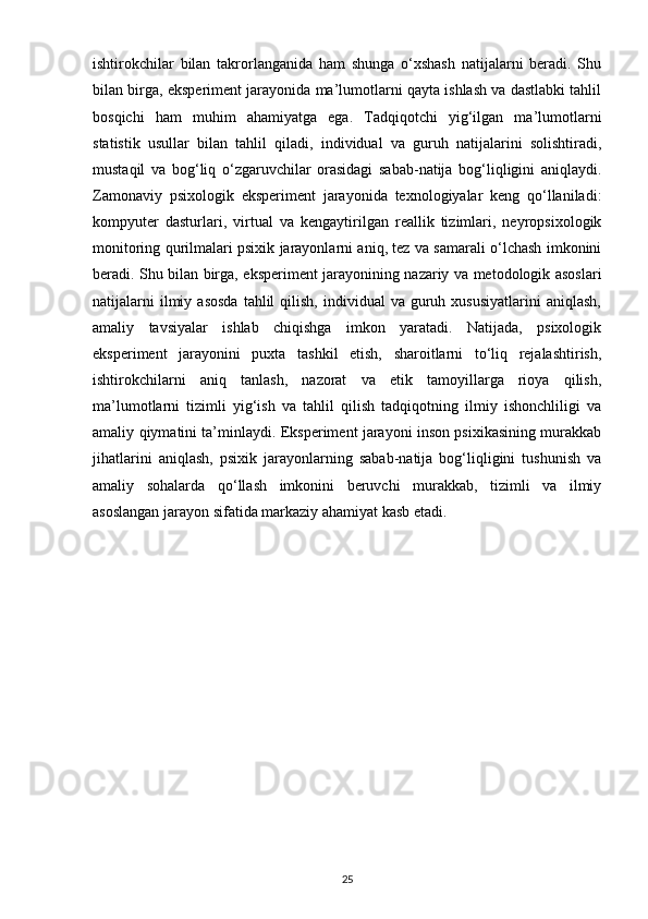 ishtirokchilar   bilan   takrorlanganida   ham   shunga   o‘xshash   natijalarni   beradi.   Shu
bilan birga, eksperiment jarayonida ma’lumotlarni qayta ishlash va dastlabki tahlil
bosqichi   ham   muhim   ahamiyatga   ega.   Tadqiqotchi   yig‘ilgan   ma’lumotlarni
statistik   usullar   bilan   tahlil   qiladi,   individual   va   guruh   natijalarini   solishtiradi,
mustaqil   va   bog‘liq   o‘zgaruvchilar   orasidagi   sabab-natija   bog‘liqligini   aniqlaydi.
Zamonaviy   psixologik   eksperiment   jarayonida   texnologiyalar   keng   qo‘llaniladi:
kompyuter   dasturlari,   virtual   va   kengaytirilgan   reallik   tizimlari,   neyropsixologik
monitoring qurilmalari psixik jarayonlarni aniq, tez va samarali o‘lchash imkonini
beradi. Shu bilan birga, eksperiment jarayonining nazariy va metodologik asoslari
natijalarni  ilmiy  asosda  tahlil  qilish,   individual  va   guruh  xususiyatlarini   aniqlash,
amaliy   tavsiyalar   ishlab   chiqishga   imkon   yaratadi.   Natijada,   psixologik
eksperiment   jarayonini   puxta   tashkil   etish,   sharoitlarni   to‘liq   rejalashtirish,
ishtirokchilarni   aniq   tanlash,   nazorat   va   etik   tamoyillarga   rioya   qilish,
ma’lumotlarni   tizimli   yig‘ish   va   tahlil   qilish   tadqiqotning   ilmiy   ishonchliligi   va
amaliy qiymatini ta’minlaydi. Eksperiment jarayoni inson psixikasining murakkab
jihatlarini   aniqlash,   psixik   jarayonlarning   sabab-natija   bog‘liqligini   tushunish   va
amaliy   sohalarda   qo‘llash   imkonini   beruvchi   murakkab,   tizimli   va   ilmiy
asoslangan jarayon sifatida markaziy ahamiyat kasb etadi.
25 