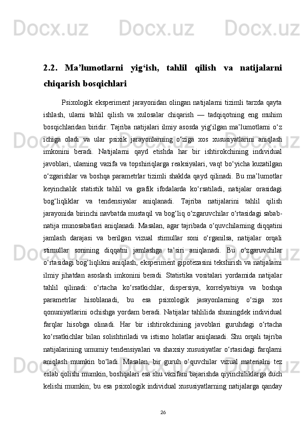 2.2.   Ma’lumotlarni   yig‘ish,   tahlil   qilish   va   natijalarni
chiqarish bosqichlari         
              Psixologik   eksperiment   jarayonidan   olingan   natijalarni   tizimli   tarzda   qayta
ishlash,   ularni   tahlil   qilish   va   xulosalar   chiqarish   —   tadqiqotning   eng   muhim
bosqichlaridan   biridir.   Tajriba   natijalari   ilmiy   asosda   yig‘ilgan   ma’lumotlarni   o‘z
ichiga   oladi   va   ular   psixik   jarayonlarning   o‘ziga   xos   xususiyatlarini   aniqlash
imkonini   beradi.   Natijalarni   qayd   etishda   har   bir   ishtirokchining   individual
javoblari,   ularning   vazifa   va   topshiriqlarga   reaksiyalari,   vaqt   bo‘yicha   kuzatilgan
o‘zgarishlar  va   boshqa  parametrlar  tizimli  shaklda   qayd  qilinadi.  Bu  ma’lumotlar
keyinchalik   statistik   tahlil   va   grafik   ifodalarda   ko‘rsatiladi,   natijalar   orasidagi
bog‘liqliklar   va   tendensiyalar   aniqlanadi.   Tajriba   natijalarini   tahlil   qilish
jarayonida birinchi navbatda mustaqil va bog‘liq o‘zgaruvchilar o‘rtasidagi sabab-
natija munosabatlari aniqlanadi. Masalan, agar tajribada o‘quvchilarning diqqatini
jamlash   darajasi   va   berilgan   vizual   stimullar   soni   o‘rganilsa,   natijalar   orqali
stimullar   sonining   diqqatni   jamlashga   ta’siri   aniqlanadi.   Bu   o‘zgaruvchilar
o‘rtasidagi bog‘liqlikni aniqlash, eksperiment gipotezasini tekshirish va natijalarni
ilmiy   jihatdan   asoslash   imkonini   beradi.   Statistika   vositalari   yordamida   natijalar
tahlil   qilinadi:   o‘rtacha   ko‘rsatkichlar,   dispersiya,   korrelyatsiya   va   boshqa
parametrlar   hisoblanadi,   bu   esa   psixologik   jarayonlarning   o‘ziga   xos
qonuniyatlarini   ochishga  yordam  beradi.  Natijalar   tahlilida shuningdek  individual
farqlar   hisobga   olinadi.   Har   bir   ishtirokchining   javoblari   guruhdagi   o‘rtacha
ko‘rsatkichlar   bilan   solishtiriladi   va   istisno   holatlar   aniqlanadi.   Shu   orqali   tajriba
natijalarining   umumiy   tendensiyalari   va   shaxsiy   xususiyatlar   o‘rtasidagi   farqlarni
aniqlash   mumkin   bo‘ladi.   Masalan,   bir   guruh   o‘quvchilar   vizual   materialni   tez
eslab qolishi mumkin, boshqalari esa shu vazifani bajarishda qiyinchiliklarga duch
kelishi   mumkin;   bu esa   psixologik individual   xususiyatlarning  natijalarga qanday
26 