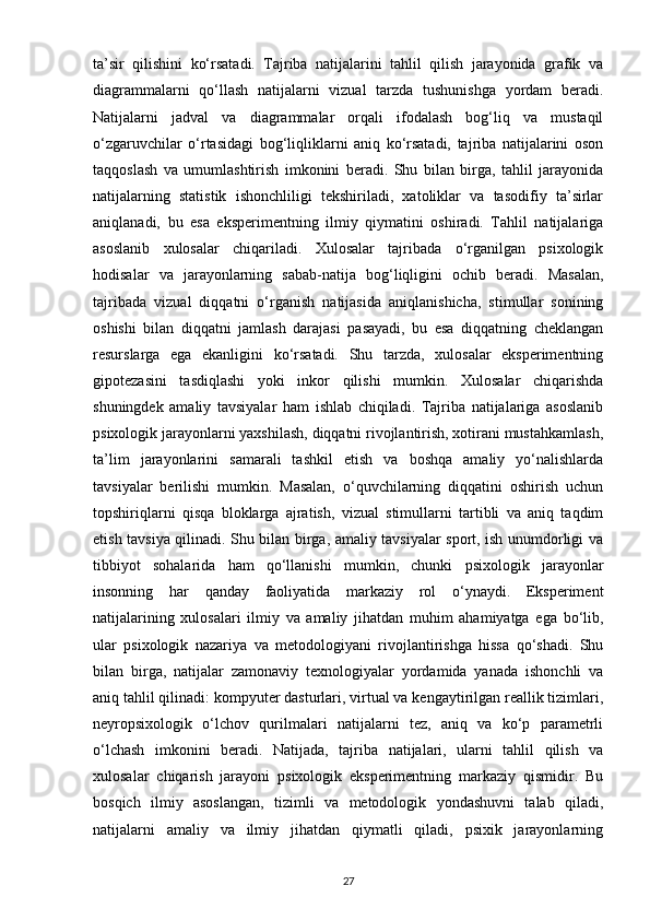 ta’sir   qilishini   ko‘rsatadi.   Tajriba   natijalarini   tahlil   qilish   jarayonida   grafik   va
diagrammalarni   qo‘llash   natijalarni   vizual   tarzda   tushunishga   yordam   beradi.
Natijalarni   jadval   va   diagrammalar   orqali   ifodalash   bog‘liq   va   mustaqil
o‘zgaruvchilar   o‘rtasidagi   bog‘liqliklarni   aniq   ko‘rsatadi,   tajriba   natijalarini   oson
taqqoslash   va   umumlashtirish   imkonini   beradi.   Shu   bilan   birga,   tahlil   jarayonida
natijalarning   statistik   ishonchliligi   tekshiriladi,   xatoliklar   va   tasodifiy   ta’sirlar
aniqlanadi,   bu   esa   eksperimentning   ilmiy   qiymatini   oshiradi.   Tahlil   natijalariga
asoslanib   xulosalar   chiqariladi.   Xulosalar   tajribada   o‘rganilgan   psixologik
hodisalar   va   jarayonlarning   sabab-natija   bog‘liqligini   ochib   beradi.   Masalan,
tajribada   vizual   diqqatni   o‘rganish   natijasida   aniqlanishicha,   stimullar   sonining
oshishi   bilan   diqqatni   jamlash   darajasi   pasayadi,   bu   esa   diqqatning   cheklangan
resurslarga   ega   ekanligini   ko‘rsatadi.   Shu   tarzda,   xulosalar   eksperimentning
gipotezasini   tasdiqlashi   yoki   inkor   qilishi   mumkin.   Xulosalar   chiqarishda
shuningdek   amaliy   tavsiyalar   ham   ishlab   chiqiladi.   Tajriba   natijalariga   asoslanib
psixologik jarayonlarni yaxshilash, diqqatni rivojlantirish, xotirani mustahkamlash,
ta’lim   jarayonlarini   samarali   tashkil   etish   va   boshqa   amaliy   yo‘nalishlarda
tavsiyalar   berilishi   mumkin.   Masalan,   o‘quvchilarning   diqqatini   oshirish   uchun
topshiriqlarni   qisqa   bloklarga   ajratish,   vizual   stimullarni   tartibli   va   aniq   taqdim
etish tavsiya qilinadi. Shu bilan birga, amaliy tavsiyalar sport, ish unumdorligi va
tibbiyot   sohalarida   ham   qo‘llanishi   mumkin,   chunki   psixologik   jarayonlar
insonning   har   qanday   faoliyatida   markaziy   rol   o‘ynaydi.   Eksperiment
natijalarining   xulosalari   ilmiy   va   amaliy   jihatdan   muhim   ahamiyatga   ega   bo‘lib,
ular   psixologik   nazariya   va   metodologiyani   rivojlantirishga   hissa   qo‘shadi.   Shu
bilan   birga,   natijalar   zamonaviy   texnologiyalar   yordamida   yanada   ishonchli   va
aniq tahlil qilinadi: kompyuter dasturlari, virtual va kengaytirilgan reallik tizimlari,
neyropsixologik   o‘lchov   qurilmalari   natijalarni   tez,   aniq   va   ko‘p   parametrli
o‘lchash   imkonini   beradi.   Natijada,   tajriba   natijalari,   ularni   tahlil   qilish   va
xulosalar   chiqarish   jarayoni   psixologik   eksperimentning   markaziy   qismidir.   Bu
bosqich   ilmiy   asoslangan,   tizimli   va   metodologik   yondashuvni   talab   qiladi,
natijalarni   amaliy   va   ilmiy   jihatdan   qiymatli   qiladi,   psixik   jarayonlarning
27 
