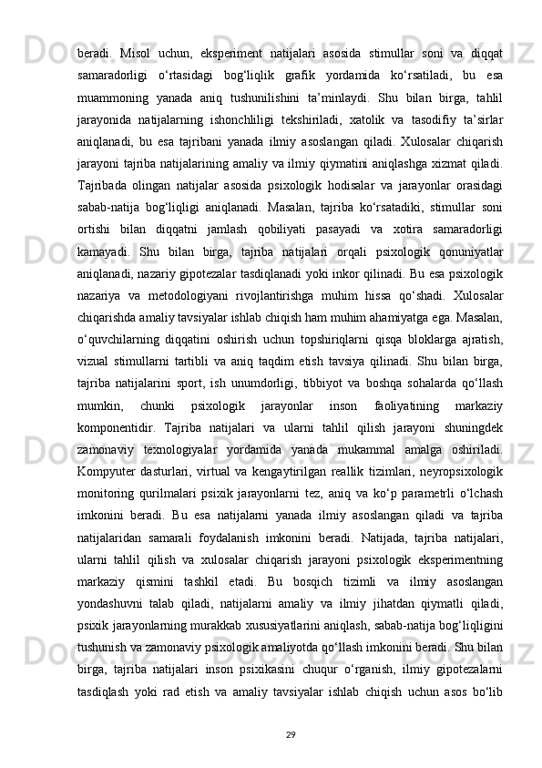 beradi.   Misol   uchun,   eksperiment   natijalari   asosida   stimullar   soni   va   diqqat
samaradorligi   o‘rtasidagi   bog‘liqlik   grafik   yordamida   ko‘rsatiladi,   bu   esa
muammoning   yanada   aniq   tushunilishini   ta’minlaydi.   Shu   bilan   birga,   tahlil
jarayonida   natijalarning   ishonchliligi   tekshiriladi,   xatolik   va   tasodifiy   ta’sirlar
aniqlanadi,   bu   esa   tajribani   yanada   ilmiy   asoslangan   qiladi.   Xulosalar   chiqarish
jarayoni  tajriba natijalarining amaliy va ilmiy qiymatini  aniqlashga  xizmat  qiladi.
Tajribada   olingan   natijalar   asosida   psixologik   hodisalar   va   jarayonlar   orasidagi
sabab-natija   bog‘liqligi   aniqlanadi.   Masalan,   tajriba   ko‘rsatadiki,   stimullar   soni
ortishi   bilan   diqqatni   jamlash   qobiliyati   pasayadi   va   xotira   samaradorligi
kamayadi.   Shu   bilan   birga,   tajriba   natijalari   orqali   psixologik   qonuniyatlar
aniqlanadi, nazariy gipotezalar tasdiqlanadi yoki inkor qilinadi. Bu esa psixologik
nazariya   va   metodologiyani   rivojlantirishga   muhim   hissa   qo‘shadi.   Xulosalar
chiqarishda amaliy tavsiyalar ishlab chiqish ham muhim ahamiyatga ega. Masalan,
o‘quvchilarning   diqqatini   oshirish   uchun   topshiriqlarni   qisqa   bloklarga   ajratish,
vizual   stimullarni   tartibli   va   aniq   taqdim   etish   tavsiya   qilinadi.   Shu   bilan   birga,
tajriba   natijalarini   sport,   ish   unumdorligi,   tibbiyot   va   boshqa   sohalarda   qo‘llash
mumkin,   chunki   psixologik   jarayonlar   inson   faoliyatining   markaziy
komponentidir.   Tajriba   natijalari   va   ularni   tahlil   qilish   jarayoni   shuningdek
zamonaviy   texnologiyalar   yordamida   yanada   mukammal   amalga   oshiriladi.
Kompyuter   dasturlari,   virtual   va   kengaytirilgan   reallik   tizimlari,   neyropsixologik
monitoring   qurilmalari   psixik   jarayonlarni   tez,   aniq   va   ko‘p   parametrli   o‘lchash
imkonini   beradi.   Bu   esa   natijalarni   yanada   ilmiy   asoslangan   qiladi   va   tajriba
natijalaridan   samarali   foydalanish   imkonini   beradi.   Natijada,   tajriba   natijalari,
ularni   tahlil   qilish   va   xulosalar   chiqarish   jarayoni   psixologik   eksperimentning
markaziy   qismini   tashkil   etadi.   Bu   bosqich   tizimli   va   ilmiy   asoslangan
yondashuvni   talab   qiladi,   natijalarni   amaliy   va   ilmiy   jihatdan   qiymatli   qiladi,
psixik jarayonlarning murakkab xususiyatlarini aniqlash, sabab-natija bog‘liqligini
tushunish va zamonaviy psixologik amaliyotda qo‘llash imkonini beradi. Shu bilan
birga,   tajriba   natijalari   inson   psixikasini   chuqur   o‘rganish,   ilmiy   gipotezalarni
tasdiqlash   yoki   rad   etish   va   amaliy   tavsiyalar   ishlab   chiqish   uchun   asos   bo‘lib
29 