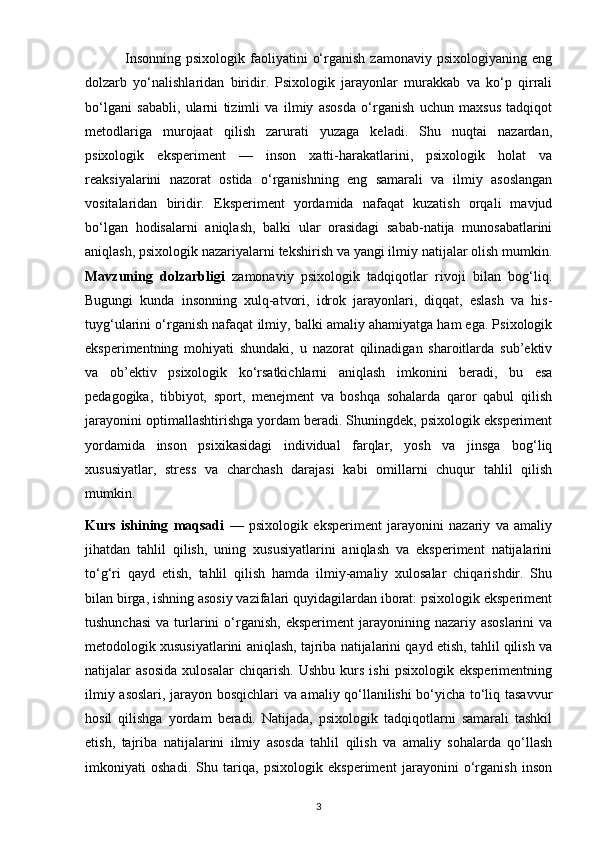                Insonning   psixologik  faoliyatini   o‘rganish  zamonaviy   psixologiyaning  eng
dolzarb   yo‘nalishlaridan   biridir.   Psixologik   jarayonlar   murakkab   va   ko‘p   qirrali
bo‘lgani   sababli,   ularni   tizimli   va   ilmiy   asosda   o‘rganish   uchun   maxsus   tadqiqot
metodlariga   murojaat   qilish   zarurati   yuzaga   keladi.   Shu   nuqtai   nazardan,
psixologik   eksperiment   —   inson   xatti-harakatlarini,   psixologik   holat   va
reaksiyalarini   nazorat   ostida   o‘rganishning   eng   samarali   va   ilmiy   asoslangan
vositalaridan   biridir.   Eksperiment   yordamida   nafaqat   kuzatish   orqali   mavjud
bo‘lgan   hodisalarni   aniqlash,   balki   ular   orasidagi   sabab-natija   munosabatlarini
aniqlash, psixologik nazariyalarni tekshirish va yangi ilmiy natijalar olish mumkin.
Mavzuning   dolzarbligi   zamonaviy   psixologik   tadqiqotlar   rivoji   bilan   bog‘liq.
Bugungi   kunda   insonning   xulq-atvori,   idrok   jarayonlari,   diqqat,   eslash   va   his-
tuyg‘ularini o‘rganish nafaqat ilmiy, balki amaliy ahamiyatga ham ega. Psixologik
eksperimentning   mohiyati   shundaki,   u   nazorat   qilinadigan   sharoitlarda   sub’ektiv
va   ob’ektiv   psixologik   ko‘rsatkichlarni   aniqlash   imkonini   beradi,   bu   esa
pedagogika,   tibbiyot,   sport,   menejment   va   boshqa   sohalarda   qaror   qabul   qilish
jarayonini optimallashtirishga yordam beradi. Shuningdek, psixologik eksperiment
yordamida   inson   psixikasidagi   individual   farqlar,   yosh   va   jinsga   bog‘liq
xususiyatlar,   stress   va   charchash   darajasi   kabi   omillarni   chuqur   tahlil   qilish
mumkin.
Kurs   ishining   maqsadi   —   psixologik   eksperiment   jarayonini   nazariy   va   amaliy
jihatdan   tahlil   qilish,   uning   xususiyatlarini   aniqlash   va   eksperiment   natijalarini
to‘g‘ri   qayd   etish,   tahlil   qilish   hamda   ilmiy-amaliy   xulosalar   chiqarishdir.   Shu
bilan birga, ishning asosiy vazifalari quyidagilardan iborat: psixologik eksperiment
tushunchasi  va  turlarini   o‘rganish,  eksperiment   jarayonining  nazariy asoslarini   va
metodologik xususiyatlarini aniqlash, tajriba natijalarini qayd etish, tahlil qilish va
natijalar   asosida   xulosalar   chiqarish.   Ushbu   kurs   ishi   psixologik   eksperimentning
ilmiy asoslari, jarayon bosqichlari va amaliy qo‘llanilishi bo‘yicha to‘liq tasavvur
hosil   qilishga   yordam   beradi.   Natijada,   psixologik   tadqiqotlarni   samarali   tashkil
etish,   tajriba   natijalarini   ilmiy   asosda   tahlil   qilish   va   amaliy   sohalarda   qo‘llash
imkoniyati   oshadi.   Shu   tariqa,   psixologik   eksperiment   jarayonini   o‘rganish   inson
3 