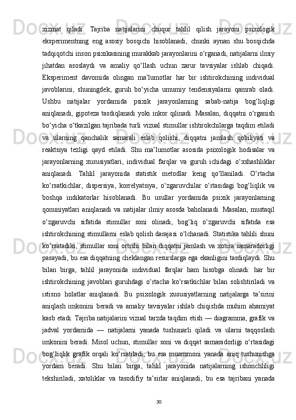 xizmat   qiladi.   Tajriba   natijalarini   chuqur   tahlil   qilish   jarayoni   psixologik
eksperimentning   eng   asosiy   bosqichi   hisoblanadi,   chunki   aynan   shu   bosqichda
tadqiqotchi inson psixikasining murakkab jarayonlarini o‘rganadi, natijalarni ilmiy
jihatdan   asoslaydi   va   amaliy   qo‘llash   uchun   zarur   tavsiyalar   ishlab   chiqadi.
Eksperiment   davomida   olingan   ma’lumotlar   har   bir   ishtirokchining   individual
javoblarini,   shuningdek,   guruh   bo‘yicha   umumiy   tendensiyalarni   qamrab   oladi.
Ushbu   natijalar   yordamida   psixik   jarayonlarning   sabab-natija   bog‘liqligi
aniqlanadi,   gipoteza   tasdiqlanadi   yoki   inkor   qilinadi.  Masalan,   diqqatni   o‘rganish
bo‘yicha o‘tkazilgan tajribada turli vizual stimullar ishtirokchilarga taqdim etiladi
va   ularning   qanchalik   samarali   eslab   qolishi,   diqqatni   jamlash   qobiliyati   va
reaktsiya   tezligi   qayd   etiladi.   Shu   ma’lumotlar   asosida   psixologik   hodisalar   va
jarayonlarning   xususiyatlari,   individual   farqlar   va   guruh   ichidagi   o‘xshashliklar
aniqlanadi.   Tahlil   jarayonida   statistik   metodlar   keng   qo‘llaniladi.   O‘rtacha
ko‘rsatkichlar,   dispersiya,   korrelyatsiya,   o‘zgaruvchilar   o‘rtasidagi   bog‘liqlik   va
boshqa   indikatorlar   hisoblanadi.   Bu   usullar   yordamida   psixik   jarayonlarning
qonuniyatlari   aniqlanadi   va   natijalar   ilmiy   asosda   baholanadi.   Masalan,   mustaqil
o‘zgaruvchi   sifatida   stimullar   soni   olinadi,   bog‘liq   o‘zgaruvchi   sifatida   esa
ishtirokchining stimullarni eslab qolish darajasi  o‘lchanadi. Statistika tahlili shuni
ko‘rsatadiki,   stimullar   soni   ortishi   bilan   diqqatni   jamlash   va   xotira   samaradorligi
pasayadi, bu esa diqqatning cheklangan resurslarga ega ekanligini tasdiqlaydi. Shu
bilan   birga,   tahlil   jarayonida   individual   farqlar   ham   hisobga   olinadi:   har   bir
ishtirokchining   javoblari   guruhdagi   o‘rtacha   ko‘rsatkichlar   bilan   solishtiriladi   va
istisno   holatlar   aniqlanadi.   Bu   psixologik   xususiyatlarning   natijalarga   ta’sirini
aniqlash   imkonini   beradi   va   amaliy   tavsiyalar   ishlab   chiqishda   muhim   ahamiyat
kasb etadi. Tajriba natijalarini vizual tarzda taqdim etish — diagramma, grafik va
jadval   yordamida   —   natijalarni   yanada   tushunarli   qiladi   va   ularni   taqqoslash
imkonini   beradi.   Misol   uchun,   stimullar   soni   va   diqqat   samaradorligi   o‘rtasidagi
bog‘liqlik   grafik   orqali   ko‘rsatiladi,   bu   esa   muammoni   yanada   aniq   tushunishga
yordam   beradi.   Shu   bilan   birga,   tahlil   jarayonida   natijalarning   ishonchliligi
tekshiriladi,   xatoliklar   va   tasodifiy   ta’sirlar   aniqlanadi,   bu   esa   tajribani   yanada
30 