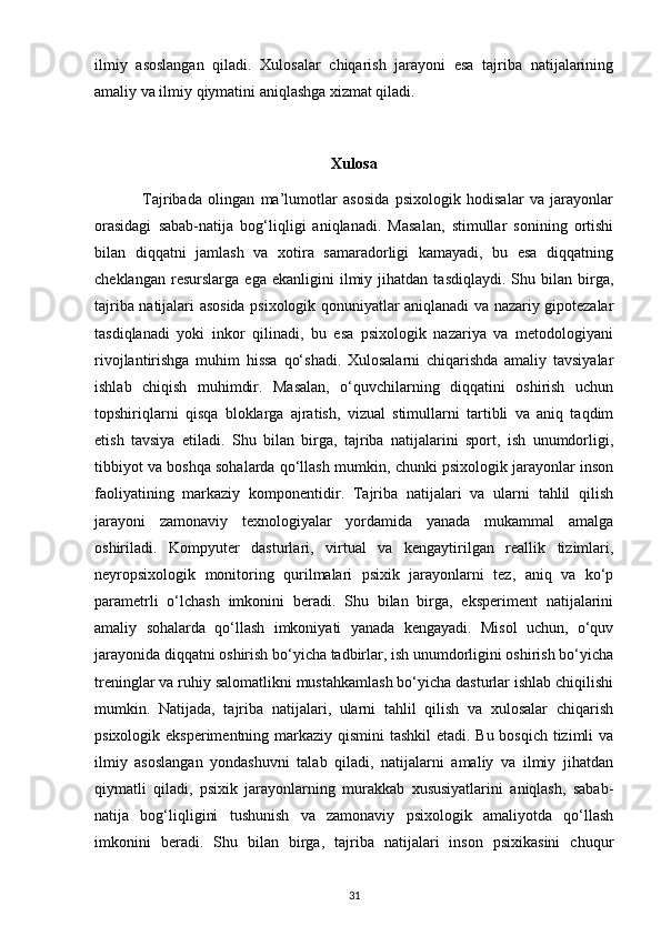 ilmiy   asoslangan   qiladi.   Xulosalar   chiqarish   jarayoni   esa   tajriba   natijalarining
amaliy va ilmiy qiymatini aniqlashga xizmat qiladi. 
Xulosa
                Tajribada   olingan   ma’lumotlar   asosida   psixologik   hodisalar   va   jarayonlar
orasidagi   sabab-natija   bog‘liqligi   aniqlanadi.   Masalan,   stimullar   sonining   ortishi
bilan   diqqatni   jamlash   va   xotira   samaradorligi   kamayadi,   bu   esa   diqqatning
cheklangan   resurslarga   ega  ekanligini   ilmiy  jihatdan   tasdiqlaydi.   Shu   bilan  birga,
tajriba natijalari asosida psixologik qonuniyatlar aniqlanadi va nazariy gipotezalar
tasdiqlanadi   yoki   inkor   qilinadi,   bu   esa   psixologik   nazariya   va   metodologiyani
rivojlantirishga   muhim   hissa   qo‘shadi.   Xulosalarni   chiqarishda   amaliy   tavsiyalar
ishlab   chiqish   muhimdir.   Masalan,   o‘quvchilarning   diqqatini   oshirish   uchun
topshiriqlarni   qisqa   bloklarga   ajratish,   vizual   stimullarni   tartibli   va   aniq   taqdim
etish   tavsiya   etiladi.   Shu   bilan   birga,   tajriba   natijalarini   sport,   ish   unumdorligi,
tibbiyot va boshqa sohalarda qo‘llash mumkin, chunki psixologik jarayonlar inson
faoliyatining   markaziy   komponentidir.   Tajriba   natijalari   va   ularni   tahlil   qilish
jarayoni   zamonaviy   texnologiyalar   yordamida   yanada   mukammal   amalga
oshiriladi.   Kompyuter   dasturlari,   virtual   va   kengaytirilgan   reallik   tizimlari,
neyropsixologik   monitoring   qurilmalari   psixik   jarayonlarni   tez,   aniq   va   ko‘p
parametrli   o‘lchash   imkonini   beradi.   Shu   bilan   birga,   eksperiment   natijalarini
amaliy   sohalarda   qo‘llash   imkoniyati   yanada   kengayadi.   Misol   uchun,   o‘quv
jarayonida diqqatni oshirish bo‘yicha tadbirlar, ish unumdorligini oshirish bo‘yicha
treninglar va ruhiy salomatlikni mustahkamlash bo‘yicha dasturlar ishlab chiqilishi
mumkin.   Natijada,   tajriba   natijalari,   ularni   tahlil   qilish   va   xulosalar   chiqarish
psixologik eksperimentning markaziy qismini  tashkil  etadi. Bu bosqich tizimli va
ilmiy   asoslangan   yondashuvni   talab   qiladi,   natijalarni   amaliy   va   ilmiy   jihatdan
qiymatli   qiladi,   psixik   jarayonlarning   murakkab   xususiyatlarini   aniqlash,   sabab-
natija   bog‘liqligini   tushunish   va   zamonaviy   psixologik   amaliyotda   qo‘llash
imkonini   beradi.   Shu   bilan   birga,   tajriba   natijalari   inson   psixikasini   chuqur
31 