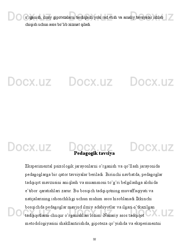 o‘rganish, ilmiy gipotezalarni tasdiqlash yoki rad etish va amaliy tavsiyalar ishlab
chiqish uchun asos bo‘lib xizmat qiladi.
Pedagogik tavsiya
Eksperimental psixologik jarayonlarni o‘rganish va qo‘llash jarayonida 
pedagoglarga bir qator tavsiyalar beriladi. Birinchi navbatda, pedagoglar
tadqiqot mavzusini aniqlash va muammoni to‘g‘ri belgilashga alohida 
e’tibor qaratishlari zarur. Bu bosqich tadqiqotning muvaffaqiyati va 
natijalarining ishonchliligi uchun muhim asos hisoblanadi.Ikkinchi 
bosqichda pedagoglar mavjud ilmiy adabiyotlar va ilgari o‘tkazilgan 
tadqiqotlarni chuqur o‘rganishlari lozim. Nazariy asos tadqiqot 
metodologiyasini shakllantirishda, gipoteza qo‘yishda va eksperimentni 
32 