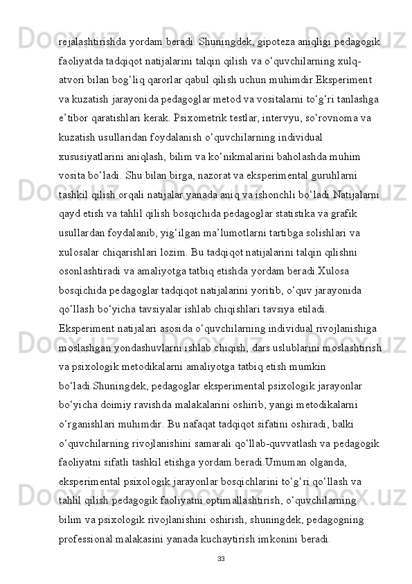 rejalashtirishda yordam beradi. Shuningdek, gipoteza aniqligi pedagogik
faoliyatda tadqiqot natijalarini talqin qilish va o‘quvchilarning xulq-
atvori bilan bog‘liq qarorlar qabul qilish uchun muhimdir.Eksperiment 
va kuzatish jarayonida pedagoglar metod va vositalarni to‘g‘ri tanlashga 
e’tibor qaratishlari kerak. Psixometrik testlar, intervyu, so‘rovnoma va 
kuzatish usullaridan foydalanish o‘quvchilarning individual 
xususiyatlarini aniqlash, bilim va ko‘nikmalarini baholashda muhim 
vosita bo‘ladi. Shu bilan birga, nazorat va eksperimental guruhlarni 
tashkil qilish orqali natijalar yanada aniq va ishonchli bo‘ladi.Natijalarni
qayd etish va tahlil qilish bosqichida pedagoglar statistika va grafik 
usullardan foydalanib, yig‘ilgan ma’lumotlarni tartibga solishlari va 
xulosalar chiqarishlari lozim. Bu tadqiqot natijalarini talqin qilishni 
osonlashtiradi va amaliyotga tatbiq etishda yordam beradi.Xulosa 
bosqichida pedagoglar tadqiqot natijalarini yoritib, o‘quv jarayonida 
qo‘llash bo‘yicha tavsiyalar ishlab chiqishlari tavsiya etiladi. 
Eksperiment natijalari asosida o‘quvchilarning individual rivojlanishiga 
moslashgan yondashuvlarni ishlab chiqish, dars uslublarini moslashtirish
va psixologik metodikalarni amaliyotga tatbiq etish mumkin 
bo‘ladi.Shuningdek, pedagoglar eksperimental psixologik jarayonlar 
bo‘yicha doimiy ravishda malakalarini oshirib, yangi metodikalarni 
o‘rganishlari muhimdir. Bu nafaqat tadqiqot sifatini oshiradi, balki 
o‘quvchilarning rivojlanishini samarali qo‘llab-quvvatlash va pedagogik 
faoliyatni sifatli tashkil etishga yordam beradi.Umuman olganda, 
eksperimental psixologik jarayonlar bosqichlarini to‘g‘ri qo‘llash va 
tahlil qilish pedagogik faoliyatni optimallashtirish, o‘quvchilarning 
bilim va psixologik rivojlanishini oshirish, shuningdek, pedagogning 
professional malakasini yanada kuchaytirish imkonini beradi.
33 
