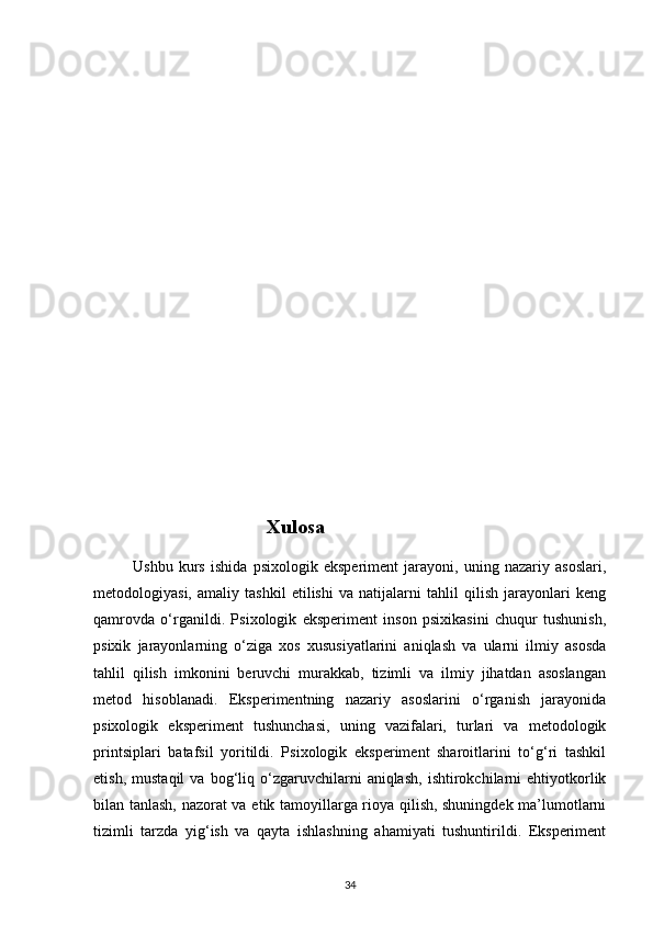                            
                                   Xulosa
              Ushbu   kurs   ishida   psixologik   eksperiment   jarayoni,   uning   nazariy   asoslari,
metodologiyasi,   amaliy   tashkil   etilishi   va   natijalarni   tahlil   qilish   jarayonlari   keng
qamrovda   o‘rganildi.   Psixologik   eksperiment   inson   psixikasini   chuqur   tushunish,
psixik   jarayonlarning   o‘ziga   xos   xususiyatlarini   aniqlash   va   ularni   ilmiy   asosda
tahlil   qilish   imkonini   beruvchi   murakkab,   tizimli   va   ilmiy   jihatdan   asoslangan
metod   hisoblanadi.   Eksperimentning   nazariy   asoslarini   o‘rganish   jarayonida
psixologik   eksperiment   tushunchasi,   uning   vazifalari,   turlari   va   metodologik
printsiplari   batafsil   yoritildi.   Psixologik   eksperiment   sharoitlarini   to‘g‘ri   tashkil
etish,   mustaqil   va  bog‘liq  o‘zgaruvchilarni   aniqlash,   ishtirokchilarni   ehtiyotkorlik
bilan tanlash, nazorat va etik tamoyillarga rioya qilish, shuningdek ma’lumotlarni
tizimli   tarzda   yig‘ish   va   qayta   ishlashning   ahamiyati   tushuntirildi.   Eksperiment
34 