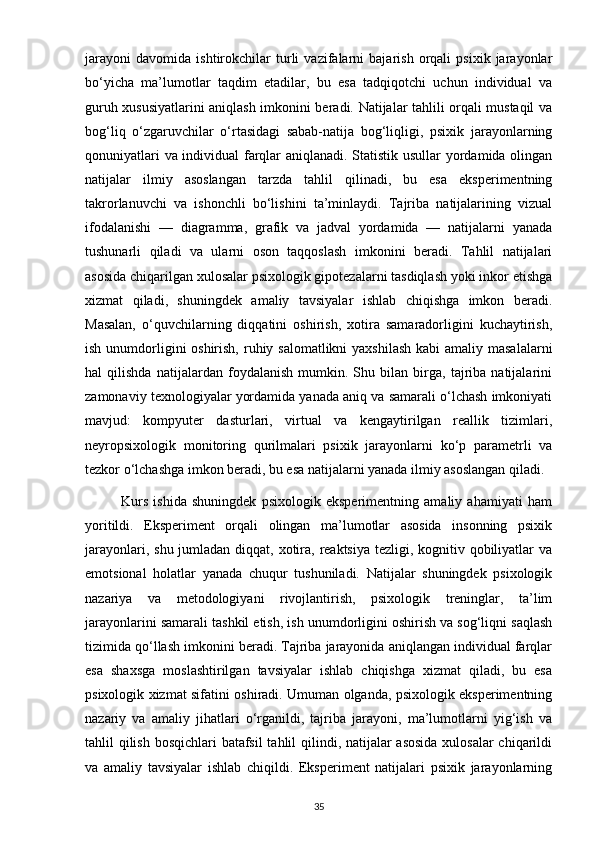 jarayoni   davomida   ishtirokchilar   turli   vazifalarni   bajarish   orqali   psixik   jarayonlar
bo‘yicha   ma’lumotlar   taqdim   etadilar,   bu   esa   tadqiqotchi   uchun   individual   va
guruh xususiyatlarini aniqlash imkonini beradi. Natijalar tahlili orqali mustaqil va
bog‘liq   o‘zgaruvchilar   o‘rtasidagi   sabab-natija   bog‘liqligi,   psixik   jarayonlarning
qonuniyatlari va individual farqlar aniqlanadi. Statistik usullar yordamida olingan
natijalar   ilmiy   asoslangan   tarzda   tahlil   qilinadi,   bu   esa   eksperimentning
takrorlanuvchi   va   ishonchli   bo‘lishini   ta’minlaydi.   Tajriba   natijalarining   vizual
ifodalanishi   —   diagramma,   grafik   va   jadval   yordamida   —   natijalarni   yanada
tushunarli   qiladi   va   ularni   oson   taqqoslash   imkonini   beradi.   Tahlil   natijalari
asosida chiqarilgan xulosalar psixologik gipotezalarni tasdiqlash yoki inkor etishga
xizmat   qiladi,   shuningdek   amaliy   tavsiyalar   ishlab   chiqishga   imkon   beradi.
Masalan,   o‘quvchilarning   diqqatini   oshirish,   xotira   samaradorligini   kuchaytirish,
ish unumdorligini oshirish, ruhiy salomatlikni  yaxshilash  kabi amaliy masalalarni
hal   qilishda   natijalardan   foydalanish   mumkin.   Shu   bilan   birga,   tajriba   natijalarini
zamonaviy texnologiyalar yordamida yanada aniq va samarali o‘lchash imkoniyati
mavjud:   kompyuter   dasturlari,   virtual   va   kengaytirilgan   reallik   tizimlari,
neyropsixologik   monitoring   qurilmalari   psixik   jarayonlarni   ko‘p   parametrli   va
tezkor o‘lchashga imkon beradi, bu esa natijalarni yanada ilmiy asoslangan qiladi.
              Kurs   ishida   shuningdek   psixologik   eksperimentning   amaliy   ahamiyati   ham
yoritildi.   Eksperiment   orqali   olingan   ma’lumotlar   asosida   insonning   psixik
jarayonlari, shu jumladan diqqat, xotira, reaktsiya tezligi, kognitiv qobiliyatlar  va
emotsional   holatlar   yanada   chuqur   tushuniladi.   Natijalar   shuningdek   psixologik
nazariya   va   metodologiyani   rivojlantirish,   psixologik   treninglar,   ta’lim
jarayonlarini samarali tashkil etish, ish unumdorligini oshirish va sog‘liqni saqlash
tizimida qo‘llash imkonini beradi. Tajriba jarayonida aniqlangan individual farqlar
esa   shaxsga   moslashtirilgan   tavsiyalar   ishlab   chiqishga   xizmat   qiladi,   bu   esa
psixologik xizmat sifatini oshiradi. Umuman olganda, psixologik eksperimentning
nazariy   va   amaliy   jihatlari   o‘rganildi,   tajriba   jarayoni,   ma’lumotlarni   yig‘ish   va
tahlil qilish bosqichlari  batafsil  tahlil  qilindi, natijalar  asosida  xulosalar chiqarildi
va   amaliy   tavsiyalar   ishlab   chiqildi.   Eksperiment   natijalari   psixik   jarayonlarning
35 