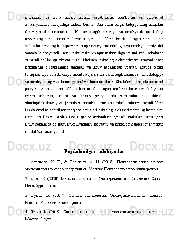 murakkab   va   ko‘p   qirrali   tabiati,   sabab-natija   bog‘liqligi   va   individual
xususiyatlarini   aniqlashga   imkon   beradi.   Shu   bilan   birga,   tadqiqotning   natijalari
ilmiy   jihatdan   ishonchli   bo‘lib,   psixologik   nazariya   va   amaliyotda   qo‘llashga
tayyorlangan   ma’lumotlar   bazasini   yaratadi.   Kurs   ishida   olingan   natijalar   va
xulosalar psixologik eksperimentning nazariy, metodologik va amaliy ahamiyatini
yanada   kuchaytiradi,   inson   psixikasini   chuqur   tushunishga   va   uni   turli   sohalarda
samarali qo‘llashga xizmat qiladi. Natijada, psixologik eksperiment jarayoni inson
psixikasini   o‘rganishning   samarali   va   ilmiy   asoslangan   vositasi   sifatida   o‘zini
to‘liq namoyon etadi, eksperiment natijalari esa psixologik nazariya, metodologiya
va amaliyotning rivojlanishiga muhim hissa qo‘shadi. Shu bilan birga, eksperiment
jarayoni   va   natijalarni   tahlil   qilish   orqali   olingan   ma’lumotlar   inson   faoliyatini
optimallashtirish,   ta’lim   va   kasbiy   jarayonlarda   samaradorlikni   oshirish,
shuningdek shaxsiy va ijtimoiy salomatlikni mustahkamlash imkonini beradi. Kurs
ishida amalga oshirilgan tadqiqot natijalari psixologik eksperimentning kompleks,
tizimli   va   ilmiy   jihatdan   asoslangan   xususiyatlarini   yoritdi,   natijalarni   amaliy   va
ilmiy sohalarda qo‘llash imkoniyatlarini ko‘rsatdi va psixologik tadqiqotlar uchun
mustahkam asos yaratdi.
Foydalanilgan adabiyotlar
1.   Ананьева,   И.   Г.,   &   Леонтьев,   А.   Н.   (2018).   Психологические   основы
экспериментального исследования. Москва: Психологический университет.
2. Бэндт, Х. (2020). Методы психологии: Эксперимент и наблюдение. Санкт-
Петербург: Питер.
3.   Вундт,   В.   (2017).   Основы   психологии.   Экспериментальный   подход.
Москва: Академический проект.
4.   Левин,   К.   (2019).   Социальная   психология   и   экспериментальные   методы.
Москва: Наука.
36 