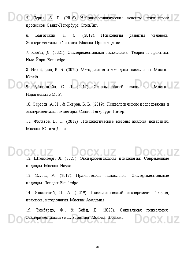 5.   Лурия,   А.   Р.   (2016).   Нейропсихологические   аспекты   психических
процессов. Санкт-Петербург: СпецЛит.
6.   Выготский,   Л.   С.   (2018).   Психология   развития   человека:
Экспериментальный анализ. Москва: Просвещение.
7.   Клейн,   Д.   (2021).   Экспериментальная   психология:   Теория   и   практика.
Нью-Йорк:  Routledge .
8.   Никифоров,   В.   В.   (2020).   Методология   и   методика   психологии.   Москва:
Юрайт.
9.   Рубинштейн,   С.   Л.   (2017).   Основы   общей   психологии.   Москва:
Издательство МГУ.
10. Сергеев, А. Н., & Петров, Б. В. (2019). Психологические исследования и
экспериментальные методы. Санкт-Петербург: Питер.
11.   Филатов,   В.   Н.   (2018).   Психологические   методы   анализа   поведения.
Москва: Юнити-Дана.
12.   Штейнберг,   Л.   (2021).   Экспериментальная   психология:   Современные
подходы. Москва: Наука.
13.   Эллис,   А.   (2017).   Практическая   психология:   Экспериментальные
подходы. Лондон:  Routledge
14.   Янковский,   П.   А.   (2019).   Психологический   эксперимент:   Теория,
практика, методология. Москва: Академия.
15.   Зимбардо,   Ф.,   &   Бойд,   Д.   (2020).   Социальная   психология:
Экспериментальные исследования.  Москва: Вильямс.
37 