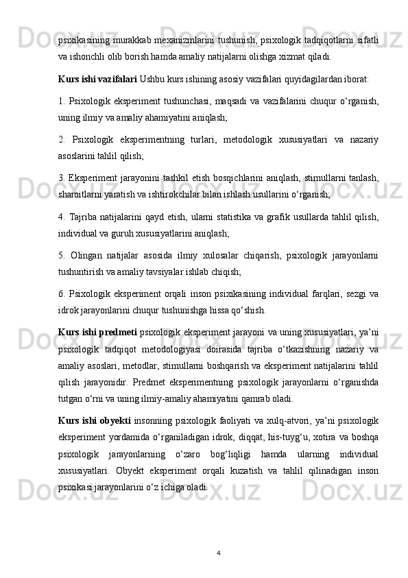 psixikasining  murakkab mexanizmlarini  tushunish,  psixologik tadqiqotlarni  sifatli
va ishonchli olib borish hamda amaliy natijalarni olishga xizmat qiladi.
Kurs ishi vazifalari  Ushbu kurs ishining asosiy vazifalari quyidagilardan iborat:
1.  Psixologik   eksperiment   tushunchasi,   maqsadi   va  vazifalarini   chuqur   o‘rganish,
uning ilmiy va amaliy ahamiyatini aniqlash;
2.   Psixologik   eksperimentning   turlari,   metodologik   xususiyatlari   va   nazariy
asoslarini tahlil qilish;
3. Eksperiment jarayonini  tashkil  etish bosqichlarini aniqlash, stimullarni  tanlash,
sharoitlarni yaratish va ishtirokchilar bilan ishlash usullarini o‘rganish;
4.  Tajriba  natijalarini   qayd  etish,  ularni   statistika   va  grafik  usullarda  tahlil  qilish,
individual va guruh xususiyatlarini aniqlash;
5.   Olingan   natijalar   asosida   ilmiy   xulosalar   chiqarish,   psixologik   jarayonlarni
tushuntirish va amaliy tavsiyalar ishlab chiqish;
6.   Psixologik   eksperiment   orqali   inson   psixikasining   individual   farqlari,   sezgi   va
idrok jarayonlarini chuqur tushunishga hissa qo‘shish.
Kurs ishi predmeti   psixologik eksperiment jarayoni va uning xususiyatlari, ya’ni
psixologik   tadqiqot   metodologiyasi   doirasida   tajriba   o‘tkazishning   nazariy   va
amaliy asoslari, metodlar, stimullarni boshqarish va eksperiment natijalarini tahlil
qilish   jarayonidir.   Predmet   eksperimentning   psixologik   jarayonlarni   o‘rganishda
tutgan o‘rni va uning ilmiy-amaliy ahamiyatini qamrab oladi.
Kurs ishi  obyekti   insonning psixologik faoliyati  va xulq-atvori, ya’ni  psixologik
eksperiment   yordamida  o‘rganiladigan  idrok,  diqqat, his-tuyg‘u, xotira va  boshqa
psixologik   jarayonlarning   o‘zaro   bog‘liqligi   hamda   ularning   individual
xususiyatlari.   Obyekt   eksperiment   orqali   kuzatish   va   tahlil   qilinadigan   inson
psixikasi jarayonlarini o‘z ichiga oladi.
4 