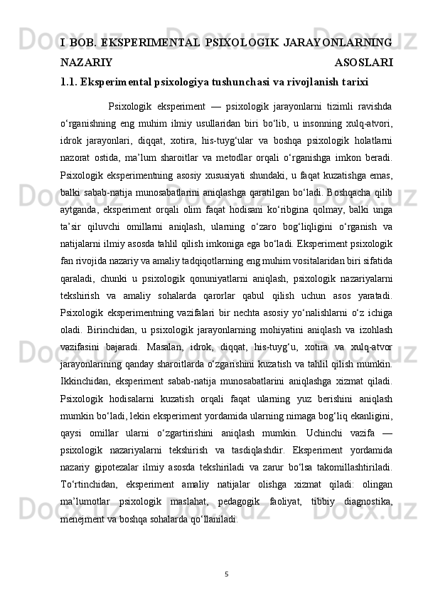 I   BOB.   EKSPERIMENTAL   PSIXOLOGIK   JARAYONLARNING
NAZARIY   ASOSLARI
1.1. Eksperimental psixologiya tushunchasi va rivojlanish tarixi         
                  Psixologik   eksperiment   —   psixologik   jarayonlarni   tizimli   ravishda
o‘rganishning   eng   muhim   ilmiy   usullaridan   biri   bo‘lib,   u   insonning   xulq-atvori,
idrok   jarayonlari,   diqqat,   xotira,   his-tuyg‘ular   va   boshqa   psixologik   holatlarni
nazorat   ostida,   ma’lum   sharoitlar   va   metodlar   orqali   o‘rganishga   imkon   beradi.
Psixologik   eksperimentning   asosiy   xususiyati   shundaki,   u   faqat   kuzatishga   emas,
balki   sabab-natija   munosabatlarini   aniqlashga   qaratilgan   bo‘ladi.   Boshqacha   qilib
aytganda,   eksperiment   orqali   olim   faqat   hodisani   ko‘ribgina   qolmay,   balki   unga
ta’sir   qiluvchi   omillarni   aniqlash,   ularning   o‘zaro   bog‘liqligini   o‘rganish   va
natijalarni ilmiy asosda tahlil qilish imkoniga ega bo‘ladi. Eksperiment psixologik
fan rivojida nazariy va amaliy tadqiqotlarning eng muhim vositalaridan biri sifatida
qaraladi,   chunki   u   psixologik   qonuniyatlarni   aniqlash,   psixologik   nazariyalarni
tekshirish   va   amaliy   sohalarda   qarorlar   qabul   qilish   uchun   asos   yaratadi.
Psixologik   eksperimentning   vazifalari   bir   nechta   asosiy   yo‘nalishlarni   o‘z   ichiga
oladi.   Birinchidan,   u   psixologik   jarayonlarning   mohiyatini   aniqlash   va   izohlash
vazifasini   bajaradi.   Masalan,   idrok,   diqqat,   his-tuyg‘u,   xotira   va   xulq-atvor
jarayonlarining qanday sharoitlarda o‘zgarishini  kuzatish va tahlil qilish mumkin.
Ikkinchidan,   eksperiment   sabab-natija   munosabatlarini   aniqlashga   xizmat   qiladi.
Psixologik   hodisalarni   kuzatish   orqali   faqat   ularning   yuz   berishini   aniqlash
mumkin bo‘ladi, lekin eksperiment yordamida ularning nimaga bog‘liq ekanligini,
qaysi   omillar   ularni   o‘zgartirishini   aniqlash   mumkin.   Uchinchi   vazifa   —
psixologik   nazariyalarni   tekshirish   va   tasdiqlashdir.   Eksperiment   yordamida
nazariy   gipotezalar   ilmiy   asosda   tekshiriladi   va   zarur   bo‘lsa   takomillashtiriladi.
To‘rtinchidan,   eksperiment   amaliy   natijalar   olishga   xizmat   qiladi:   olingan
ma’lumotlar   psixologik   maslahat,   pedagogik   faoliyat,   tibbiy   diagnostika,
menejment va boshqa sohalarda qo‘llaniladi.
5 