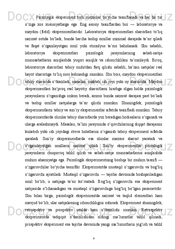               Psixologik   eksperiment   turli   mezonlar   bo‘yicha   tasniflanadi   va   har   bir   tur
o‘ziga   xos   xususiyatlarga   ega.   Eng   asosiy   tasniflardan   biri   —   laboratoriya   va
maydon   (field)   eksperimentlaridir.   Laboratoriya   eksperimentlari   sharoitlari   to‘liq
nazorat  ostida  bo‘ladi, bunda  barcha  tashqi   omillar   minimal   darajada ta’sir   qiladi
va   faqat   o‘rganilayotgan   omil   yoki   stimulyus   ta’siri   baholanadi.   Shu   sababli,
laboratoriya   eksperimentlari   psixologik   jarayonlarning   sabab-natija
munosabatlarini   aniqlashda   yuqori   aniqlik   va   ishonchlilikni   ta’minlaydi.   Biroq,
laboratoriya   sharoitlari   tabiiy   muhitdan   farq   qilishi   sababli,   ba’zan   natijalar   real
hayot sharoitiga to‘liq mos kelmasligi mumkin. Shu bois, maydon eksperimentlari
tabiiy sharoitda o‘tkaziladi, masalan, maktab, ish joyi yoki uy sharoitida. Maydon
eksperimentlari   ko‘proq   real   hayotiy   sharoitlarni   hisobga   olgan   holda   psixologik
jarayonlarni  o‘rganishga  imkon beradi, ammo bunda nazorat darajasi  past  bo‘ladi
va   tashqi   omillar   natijalarga   ta’sir   qilishi   mumkin.   Shuningdek,   psixologik
eksperimentlarni tabiiy va sun’iy eksperimentlar sifatida tasniflash mumkin. Tabiiy
eksperimentlarda olimlar tabiiy sharoitlarda yuz beradigan hodisalarni o‘rganadi va
ularga aralashmaydi. Masalan, ta’lim jarayonida o‘quvchilarning diqqat darajasini
kuzatish   yoki   ish   joyidagi   stress   holatlarini   o‘rganish   tabiiy   eksperiment   sifatida
qaraladi.   Sun’iy   eksperimentlarda   esa   olimlar   maxsus   sharoit   yaratadi   va
o‘rganilayotgan   omillarni   nazorat   qiladi.   Sun’iy   eksperimentlar   psixologik
jarayonlarni   chuqurroq   tahlil   qilish   va   sabab-natija   munosabatlarini   aniqlashda
muhim ahamiyatga ega. Psixologik eksperimentning boshqa bir muhim tasnifi —
o‘zgaruvchilar  bo‘yicha tasnifdir. Eksperimentda mustaqil  o‘zgaruvchi va bog‘liq
o‘zgaruvchi   ajratiladi.   Mustaqil   o‘zgaruvchi   —   tajriba   davomida   boshqariladigan
omil   bo‘lib,   u   natijaga   ta’sir   ko‘rsatadi.   Bog‘liq   o‘zgaruvchi   esa   eksperiment
natijasida   o‘lchanadigan   va   mustaqil   o‘zgaruvchiga   bog‘liq   bo‘lgan   parametrdir.
Shu   bilan   birga,   psixologik   eksperimentda   nazorat   va   taqlid   elementlari   ham
mavjud bo‘lib, ular natijalarning ishonchliligini oshiradi. Eksperiment shuningdek,
retrospektiv   va   prospektiv   usulda   ham   o‘tkazilishi   mumkin.   Retrospektiv
eksperimentda   tadqiqot   o‘tkazilishidan   oldingi   ma’lumotlar   tahlil   qilinadi,
prospektiv eksperiment esa tajriba davomida yangi ma’lumotlarni yig‘ish va tahlil
6 