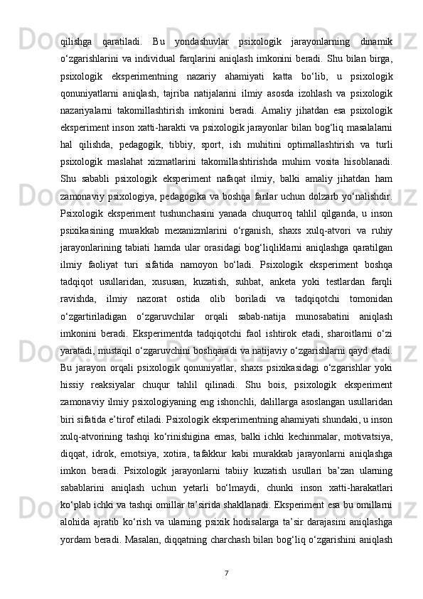 qilishga   qaratiladi.   Bu   yondashuvlar   psixologik   jarayonlarning   dinamik
o‘zgarishlarini   va   individual   farqlarini   aniqlash   imkonini   beradi.   Shu   bilan   birga,
psixologik   eksperimentning   nazariy   ahamiyati   katta   bo‘lib,   u   psixologik
qonuniyatlarni   aniqlash,   tajriba   natijalarini   ilmiy   asosda   izohlash   va   psixologik
nazariyalarni   takomillashtirish   imkonini   beradi.   Amaliy   jihatdan   esa   psixologik
eksperiment  inson xatti-harakti va psixologik jarayonlar bilan bog‘liq masalalarni
hal   qilishda,   pedagogik,   tibbiy,   sport,   ish   muhitini   optimallashtirish   va   turli
psixologik   maslahat   xizmatlarini   takomillashtirishda   muhim   vosita   hisoblanadi.
Shu   sababli   psixologik   eksperiment   nafaqat   ilmiy,   balki   amaliy   jihatdan   ham
zamonaviy  psixologiya,   pedagogika  va  boshqa   fanlar  uchun  dolzarb  yo‘nalishdir.
Psixologik   eksperiment   tushunchasini   yanada   chuqurroq   tahlil   qilganda,   u   inson
psixikasining   murakkab   mexanizmlarini   o‘rganish,   shaxs   xulq-atvori   va   ruhiy
jarayonlarining   tabiati   hamda   ular   orasidagi   bog‘liqliklarni   aniqlashga   qaratilgan
ilmiy   faoliyat   turi   sifatida   namoyon   bo‘ladi.   Psixologik   eksperiment   boshqa
tadqiqot   usullaridan,   xususan,   kuzatish,   suhbat,   anketa   yoki   testlardan   farqli
ravishda,   ilmiy   nazorat   ostida   olib   boriladi   va   tadqiqotchi   tomonidan
o‘zgartiriladigan   o‘zgaruvchilar   orqali   sabab-natija   munosabatini   aniqlash
imkonini   beradi.   Eksperimentda   tadqiqotchi   faol   ishtirok   etadi,   sharoitlarni   o‘zi
yaratadi, mustaqil o‘zgaruvchini boshqaradi va natijaviy o‘zgarishlarni qayd etadi.
Bu   jarayon   orqali   psixologik   qonuniyatlar,   shaxs   psixikasidagi   o‘zgarishlar   yoki
hissiy   reaksiyalar   chuqur   tahlil   qilinadi.   Shu   bois,   psixologik   eksperiment
zamonaviy  ilmiy  psixologiyaning  eng ishonchli,  dalillarga asoslangan  usullaridan
biri sifatida e’tirof etiladi. Psixologik eksperimentning ahamiyati shundaki, u inson
xulq-atvorining   tashqi   ko‘rinishigina   emas,   balki   ichki   kechinmalar,   motivatsiya,
diqqat,   idrok,   emotsiya,   xotira,   tafakkur   kabi   murakkab   jarayonlarni   aniqlashga
imkon   beradi.   Psixologik   jarayonlarni   tabiiy   kuzatish   usullari   ba’zan   ularning
sabablarini   aniqlash   uchun   yetarli   bo‘lmaydi,   chunki   inson   xatti-harakatlari
ko‘plab ichki va tashqi omillar ta’sirida shakllanadi. Eksperiment esa bu omillarni
alohida   ajratib   ko‘rish   va   ularning   psixik   hodisalarga   ta’sir   darajasini   aniqlashga
yordam beradi. Masalan,  diqqatning charchash bilan bog‘liq o‘zgarishini  aniqlash
7 