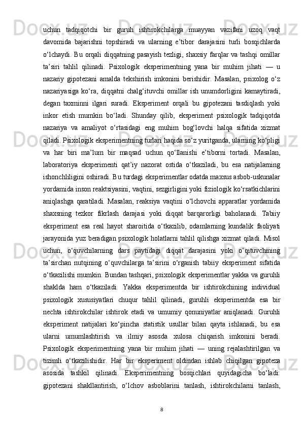uchun   tadqiqotchi   bir   guruh   ishtirokchilarga   muayyan   vazifani   uzoq   vaqt
davomida   bajarishni   topshiradi   va   ularning   e’tibor   darajasini   turli   bosqichlarda
o‘lchaydi.  Bu orqali  diqqatning pasayish  tezligi, shaxsiy  farqlar  va tashqi  omillar
ta’siri   tahlil   qilinadi.   Psixologik   eksperimentning   yana   bir   muhim   jihati   —   u
nazariy   gipotezani   amalda   tekshirish   imkonini   berishidir.   Masalan,   psixolog   o‘z
nazariyasiga   ko‘ra,   diqqatni   chalg‘ituvchi   omillar   ish   unumdorligini   kamaytiradi,
degan   taxminni   ilgari   suradi.   Eksperiment   orqali   bu   gipotezani   tasdiqlash   yoki
inkor   etish   mumkin   bo‘ladi.   Shunday   qilib,   eksperiment   psixologik   tadqiqotda
nazariya   va   amaliyot   o‘rtasidagi   eng   muhim   bog‘lovchi   halqa   sifatida   xizmat
qiladi. Psixologik eksperimentning turlari haqida so‘z yuritganda, ularning ko‘pligi
va   har   biri   ma’lum   bir   maqsad   uchun   qo‘llanishi   e’tiborni   tortadi.   Masalan,
laboratoriya   eksperimenti   qat’iy   nazorat   ostida   o‘tkaziladi,   bu   esa   natijalarning
ishonchliligini oshiradi. Bu turdagi eksperimentlar odatda maxsus asbob-uskunalar
yordamida inson reaktsiyasini, vaqtini, sezgirligini yoki fiziologik ko‘rsatkichlarini
aniqlashga   qaratiladi.   Masalan,   reaksiya   vaqtini   o‘lchovchi   apparatlar   yordamida
shaxsning   tezkor   fikrlash   darajasi   yoki   diqqat   barqarorligi   baholanadi.   Tabiiy
eksperiment   esa   real   hayot   sharoitida   o‘tkazilib,   odamlarning   kundalik   faoliyati
jarayonida yuz beradigan psixologik holatlarni tahlil qilishga xizmat qiladi. Misol
uchun,   o‘quvchilarning   dars   paytidagi   diqqat   darajasini   yoki   o‘qituvchining
ta’sirchan   nutqining   o‘quvchilarga   ta’sirini   o‘rganish   tabiiy   eksperiment   sifatida
o‘tkazilishi mumkin. Bundan tashqari, psixologik eksperimentlar yakka va guruhli
shaklda   ham   o‘tkaziladi.   Yakka   eksperimentda   bir   ishtirokchining   individual
psixologik   xususiyatlari   chuqur   tahlil   qilinadi,   guruhli   eksperimentda   esa   bir
nechta   ishtirokchilar   ishtirok   etadi   va   umumiy   qonuniyatlar   aniqlanadi.   Guruhli
eksperiment   natijalari   ko‘pincha   statistik   usullar   bilan   qayta   ishlanadi,   bu   esa
ularni   umumlashtirish   va   ilmiy   asosda   xulosa   chiqarish   imkonini   beradi.
Psixologik   eksperimentning   yana   bir   muhim   jihati   —   uning   rejalashtirilgan   va
tizimli   o‘tkazilishidir.   Har   bir   eksperiment   oldindan   ishlab   chiqilgan   gipoteza
asosida   tashkil   qilinadi.   Eksperimentning   bosqichlari   quyidagicha   bo‘ladi:
gipotezani   shakllantirish,   o‘lchov   asboblarini   tanlash,   ishtirokchilarni   tanlash,
8 