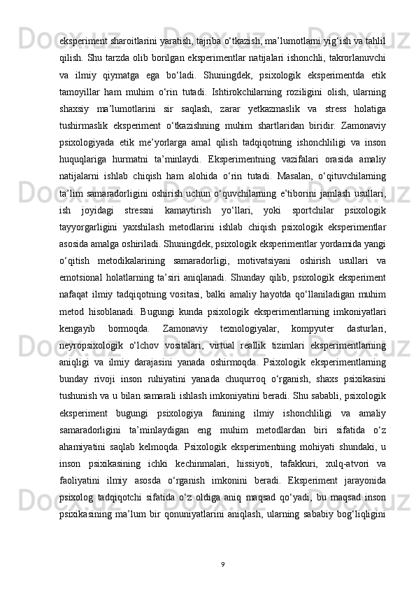 eksperiment sharoitlarini yaratish, tajriba o‘tkazish, ma’lumotlarni yig‘ish va tahlil
qilish. Shu tarzda olib borilgan eksperimentlar  natijalari  ishonchli, takrorlanuvchi
va   ilmiy   qiymatga   ega   bo‘ladi.   Shuningdek,   psixologik   eksperimentda   etik
tamoyillar   ham   muhim   o‘rin   tutadi.   Ishtirokchilarning   roziligini   olish,   ularning
shaxsiy   ma’lumotlarini   sir   saqlash,   zarar   yetkazmaslik   va   stress   holatiga
tushirmaslik   eksperiment   o‘tkazishning   muhim   shartlaridan   biridir.   Zamonaviy
psixologiyada   etik   me’yorlarga   amal   qilish   tadqiqotning   ishonchliligi   va   inson
huquqlariga   hurmatni   ta’minlaydi.   Eksperimentning   vazifalari   orasida   amaliy
natijalarni   ishlab   chiqish   ham   alohida   o‘rin   tutadi.   Masalan,   o‘qituvchilarning
ta’lim   samaradorligini   oshirish   uchun   o‘quvchilarning   e’tiborini   jamlash   usullari,
ish   joyidagi   stressni   kamaytirish   yo‘llari,   yoki   sportchilar   psixologik
tayyorgarligini   yaxshilash   metodlarini   ishlab   chiqish   psixologik   eksperimentlar
asosida amalga oshiriladi. Shuningdek, psixologik eksperimentlar yordamida yangi
o‘qitish   metodikalarining   samaradorligi,   motivatsiyani   oshirish   usullari   va
emotsional   holatlarning   ta’siri   aniqlanadi.   Shunday   qilib,   psixologik   eksperiment
nafaqat   ilmiy   tadqiqotning   vositasi,   balki   amaliy   hayotda   qo‘llaniladigan   muhim
metod   hisoblanadi.   Bugungi   kunda   psixologik   eksperimentlarning   imkoniyatlari
kengayib   bormoqda.   Zamonaviy   texnologiyalar,   kompyuter   dasturlari,
neyropsixologik   o‘lchov   vositalari,   virtual   reallik   tizimlari   eksperimentlarning
aniqligi   va   ilmiy   darajasini   yanada   oshirmoqda.   Psixologik   eksperimentlarning
bunday   rivoji   inson   ruhiyatini   yanada   chuqurroq   o‘rganish,   shaxs   psixikasini
tushunish va u bilan samarali ishlash imkoniyatini beradi. Shu sababli, psixologik
eksperiment   bugungi   psixologiya   fanining   ilmiy   ishonchliligi   va   amaliy
samaradorligini   ta’minlaydigan   eng   muhim   metodlardan   biri   sifatida   o‘z
ahamiyatini   saqlab   kelmoqda.   Psixologik   eksperimentning   mohiyati   shundaki,   u
inson   psixikasining   ichki   kechinmalari,   hissiyoti,   tafakkuri,   xulq-atvori   va
faoliyatini   ilmiy   asosda   o‘rganish   imkonini   beradi.   Eksperiment   jarayonida
psixolog   tadqiqotchi   sifatida   o‘z   oldiga   aniq   maqsad   qo‘yadi,   bu   maqsad   inson
psixikasining   ma’lum   bir   qonuniyatlarini   aniqlash,   ularning   sababiy   bog‘liqligini
9 