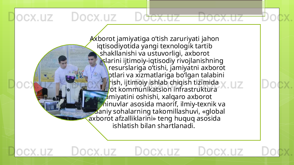 Axborot jamiyatiga o‘tish zaruriyati jahon 
iqtisodiyotida yangi texnologik tartib 
shakllanishi va ustuvorligi, axborot 
resurslarini ijtimoiy-iqtisodiy rivojlanishning 
haqiqiy resurslariga o‘tishi, jamiyatni axborot 
mahsulotlari va xizmatlariga bo‘lgan talabini 
qondirish, ijtimoiy ishlab chiqish tizimida 
axborot kommunikatsion infrastruktura 
ahamiyatini oshishi, xalqaro axborot 
almashinuvlar asosida maorif, ilmiy-texnik va 
madaniy sohalarning takomillashuvi, «global 
axborot afzalliklarini» teng huquq asosida 
ishlatish bilan shartlanadi.