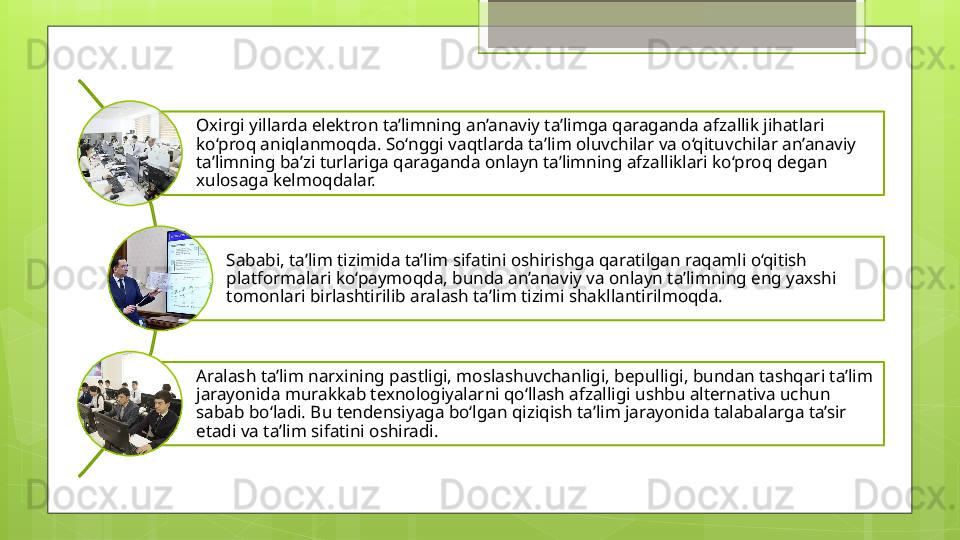 Oxirgi yillarda elektron ta’limning an’anaviy ta’limga qaraganda afzallik jihatlari 
ko‘proq aniqlanmoqda. So‘nggi vaqtlarda ta’lim oluvchilar va o‘qituvchilar an’anaviy 
ta’limning ba’zi turlariga qaraganda onlayn ta’limning afzalliklari ko‘proq degan 
xulosaga kelmoqdalar. 
Sababi, ta’lim tizimida ta’lim sifatini oshirishga qaratilgan raqamli o‘qitish 
platformalari ko‘paymoqda, bunda an’anaviy va onlayn ta’limning eng yaxshi 
tomonlari birlashtirilib aralash ta’lim tizimi shakllantirilmoqda. 
Aralash ta’lim narxining pastligi, moslashuvchanligi, bepulligi, bundan tashqari ta’lim 
jarayonida murakkab texnologiyalarni qo‘llash afzalligi ushbu alternativa uchun 
sabab bo‘ladi. Bu tendensiyaga bo‘lgan qiziqish ta’lim jarayonida talabalarga ta’sir 
etadi va ta’lim sifatini oshiradi.