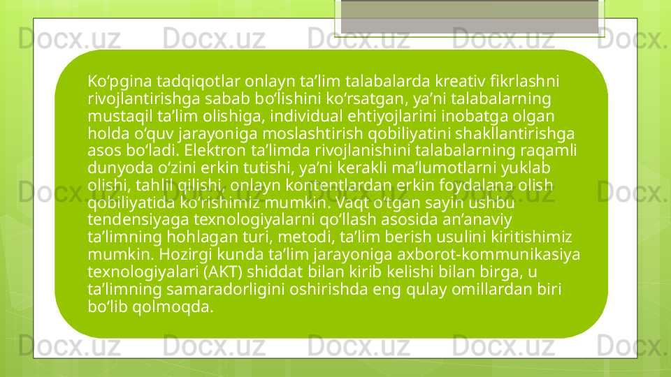 Ko‘pgina tadqiqotlar onlayn ta’lim talabalarda kreativ fikrlashni 
rivojlantirishga sabab bo‘lishini ko‘rsatgan, ya’ni talabalarning 
mustaqil ta’lim olishiga, individual ehtiyojlarini inobatga olgan 
holda o‘quv jarayoniga moslashtirish qobiliyatini shakllantirishga 
asos bo‘ladi. Elektron ta’limda rivojlanishini talabalarning raqamli 
dunyoda o‘zini erkin tutishi, ya’ni kerakli ma’lumotlarni yuklab 
olishi, tahlil qilishi, onlayn kontentlardan erkin foydalana olish 
qobiliyatida ko‘rishimiz mumkin. Vaqt o‘tgan sayin ushbu 
tendensiyaga texnologiyalarni qo‘llash asosida an’anaviy 
ta’limning hohlagan turi, metodi, ta’lim berish usulini kiritishimiz 
mumkin. Hozirgi kunda ta’lim jarayoniga axborot-kommunikasiya 
texnologiyalari (AKT) shiddat bilan kirib kelishi bilan birga, u 
ta’limning samaradorligini oshirishda eng qulay omillardan biri 
bo‘lib qolmoqda.                                             