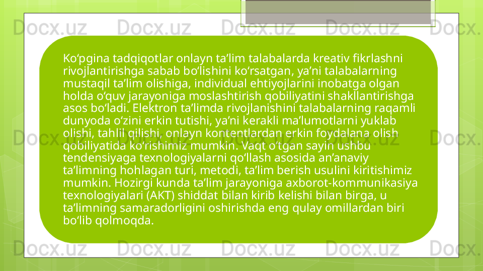 Ko‘pgina tadqiqotlar onlayn ta’lim talabalarda kreativ fikrlashni 
rivojlantirishga sabab bo‘lishini ko‘rsatgan, ya’ni talabalarning 
mustaqil ta’lim olishiga, individual ehtiyojlarini inobatga olgan 
holda o‘quv jarayoniga moslashtirish qobiliyatini shakllantirishga 
asos bo‘ladi. Elektron ta’limda rivojlanishini talabalarning raqamli 
dunyoda o‘zini erkin tutishi, ya’ni kerakli ma’lumotlarni yuklab 
olishi, tahlil qilishi, onlayn kontentlardan erkin foydalana olish 
qobiliyatida ko‘rishimiz mumkin. Vaqt o‘tgan sayin ushbu 
tendensiyaga texnologiyalarni qo‘llash asosida an’anaviy 
ta’limning hohlagan turi, metodi, ta’lim berish usulini kiritishimiz 
mumkin. Hozirgi kunda ta’lim jarayoniga axborot-kommunikasiya 
texnologiyalari (AKT) shiddat bilan kirib kelishi bilan birga, u 
ta’limning samaradorligini oshirishda eng qulay omillardan biri 
bo‘lib qolmoqda.