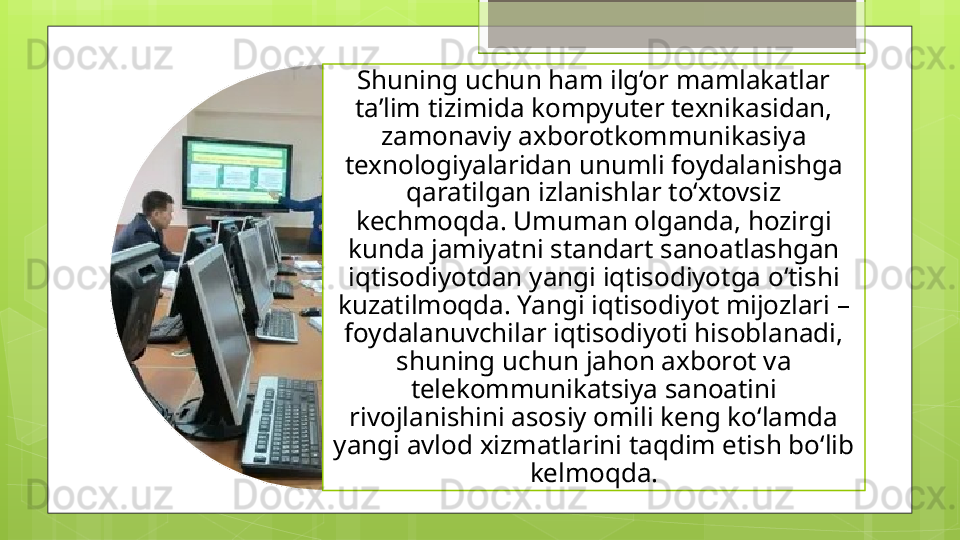Shuning uchun ham ilg‘or mamlakatlar 
ta’lim tizimida kompyuter texnikasidan, 
zamonaviy axborotkommunikasiya 
texnologiyalaridan unumli foydalanishga 
qaratilgan izlanishlar to‘xtovsiz 
kechmoqda. Umuman olganda, hozirgi 
kunda jamiyatni standart sanoatlashgan 
iqtisodiyotdan yangi iqtisodiyotga o‘tishi 
kuzatilmoqda. Yangi iqtisodiyot mijozlari – 
foydalanuvchilar iqtisodiyoti hisoblanadi, 
shuning uchun jahon axborot va 
telekommunikatsiya sanoatini 
rivojlanishini asosiy omili keng ko‘lamda 
yangi avlod xizmatlarini taqdim etish bo‘lib 
kelmoqda.