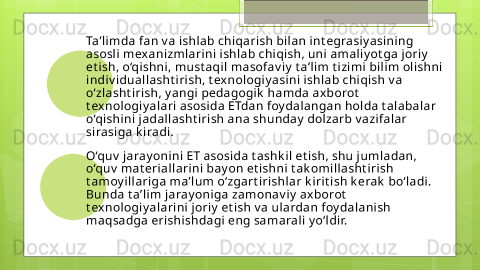 Ta’limda fan v a ishlab chiqarish bilan int egrasiy asining 
asosli mexanizmlarini ishlab chiqish, uni amaliy ot ga joriy  
et ish, o‘qishni, must aqil masofav iy  t a’lim t izimi bilim olishni 
indiv iduallasht irish, t exnologiy asini ishlab chiqish v a 
o‘zlasht irish, y angi pedagogik  hamda axborot  
t exnologiy alari asosida ETdan foy dalangan holda t alabalar 
o‘qishini jadallasht irish ana shunday  dolzarb v azifalar 
sirasiga k iradi . 
O‘quv  jaray onini ET asosida t ashk il et ish, shu jumladan, 
o‘quv  mat eriallarini bay on et ishni t ak omillasht irish 
t amoy illariga ma’lum o‘zgart irishlar k irit ish k erak  bo‘ladi. 
Bunda t a’lim jaray oniga zamonav iy  axborot  
t exnologiy alarini joriy  et ish v a ulardan foy dalanish 
maqsadga erishishdagi eng samarali y o‘ldir.                                                