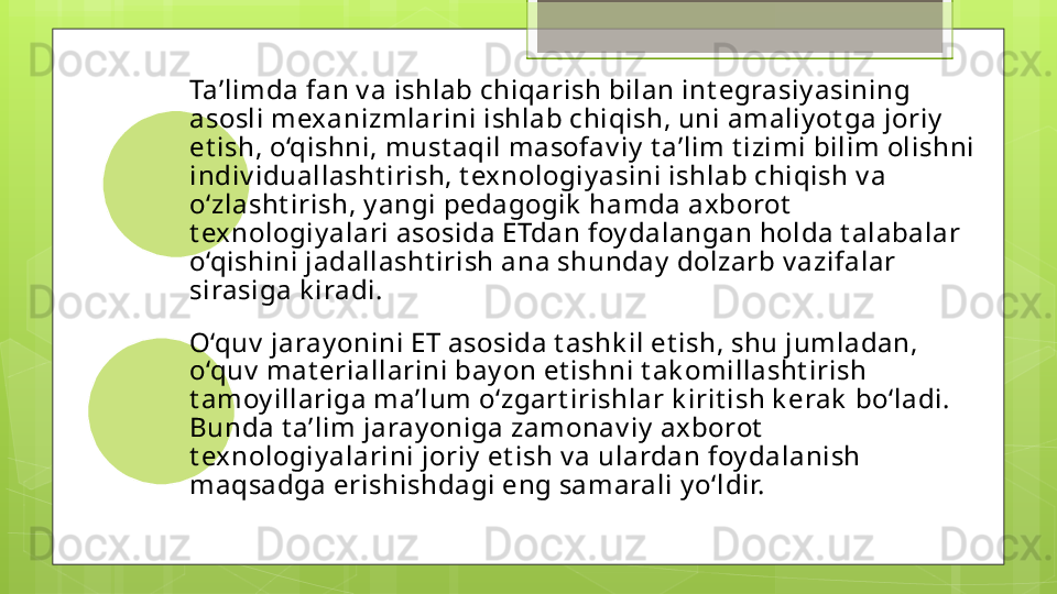 Ta’limda fan v a ishlab chiqarish bilan int egrasiy asining 
asosli mexanizmlarini ishlab chiqish, uni amaliy ot ga joriy  
et ish, o‘qishni, must aqil masofav iy  t a’lim t izimi bilim olishni 
indiv iduallasht irish, t exnologiy asini ishlab chiqish v a 
o‘zlasht irish, y angi pedagogik  hamda axborot  
t exnologiy alari asosida ETdan foy dalangan holda t alabalar 
o‘qishini jadallasht irish ana shunday  dolzarb v azifalar 
sirasiga k iradi . 
O‘quv  jaray onini ET asosida t ashk il et ish, shu jumladan, 
o‘quv  mat eriallarini bay on et ishni t ak omillasht irish 
t amoy illariga ma’lum o‘zgart irishlar k irit ish k erak  bo‘ladi. 
Bunda t a’lim jaray oniga zamonav iy  axborot  
t exnologiy alarini joriy  et ish v a ulardan foy dalanish 
maqsadga erishishdagi eng samarali y o‘ldir.