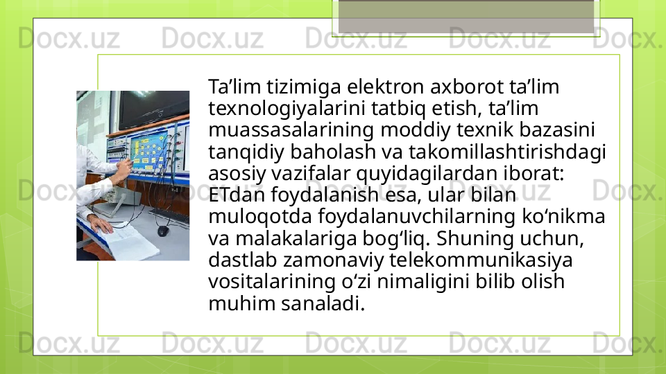 Ta’lim tizimiga elektron axborot ta’lim 
texnologiyalarini tatbiq etish, ta’lim 
muassasalarining moddiy texnik bazasini 
tanqidiy baholash va takomillashtirishdagi 
asosiy vazifalar quyidagilardan iborat: 
ETdan foydalanish esa, ular bilan 
muloqotda foydalanuvchilarning ko‘nikma 
va malakalariga bog‘liq. Shuning uchun, 
dastlab zamonaviy telekommunikasiya 
vositalarining o‘zi nimaligini bilib olish 
muhim sanaladi.