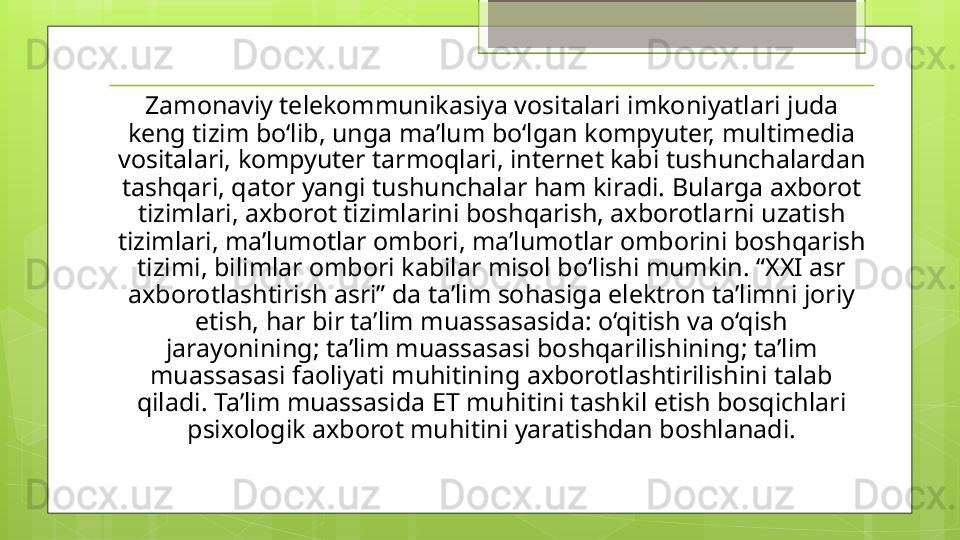 Zamonaviy telekommunikasiya vositalari imkoniyatlari juda 
keng tizim bo‘lib, unga ma’lum bo‘lgan kompyuter, multimedia 
vositalari, kompyuter tarmoqlari, internet kabi tushunchalardan 
tashqari, qator yangi tushunchalar ham kiradi. Bularga axborot 
tizimlari, axborot tizimlarini boshqarish, axborotlarni uzatish 
tizimlari, ma’lumotlar ombori, ma’lumotlar omborini boshqarish 
tizimi, bilimlar ombori kabilar misol bo‘lishi mumkin. “XXI asr 
axborotlashtirish asri” da ta’lim sohasiga elektron ta’limni joriy 
etish, har bir ta’lim muassasasida: o‘qitish va o‘qish 
jarayonining; ta’lim muassasasi boshqarilishining; ta’lim 
muassasasi faoliyati muhitining axborotlashtirilishini talab 
qiladi. Ta’lim muassasida ET muhitini tashkil etish bosqichlari 
psixologik axborot muhitini yaratishdan boshlanadi.                                             