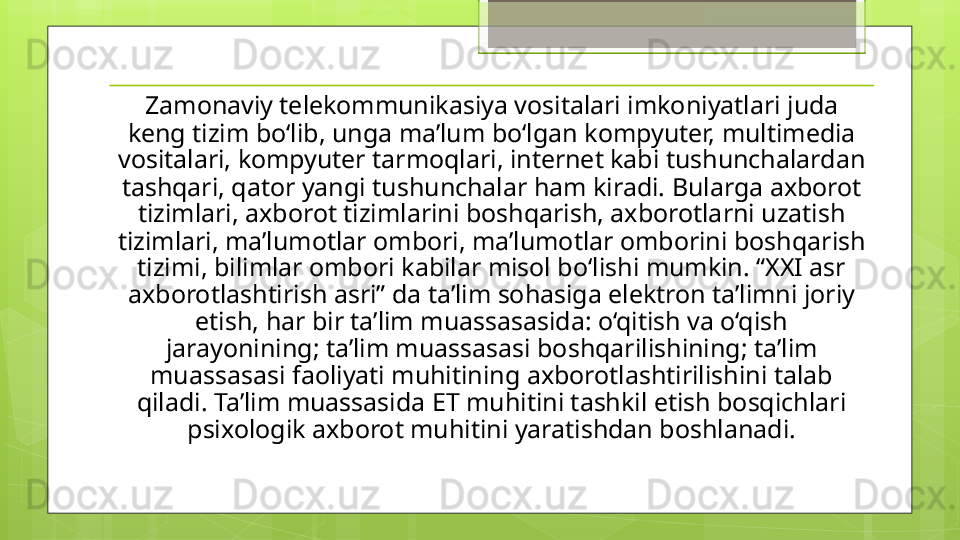 Zamonaviy telekommunikasiya vositalari imkoniyatlari juda 
keng tizim bo‘lib, unga ma’lum bo‘lgan kompyuter, multimedia 
vositalari, kompyuter tarmoqlari, internet kabi tushunchalardan 
tashqari, qator yangi tushunchalar ham kiradi. Bularga axborot 
tizimlari, axborot tizimlarini boshqarish, axborotlarni uzatish 
tizimlari, ma’lumotlar ombori, ma’lumotlar omborini boshqarish 
tizimi, bilimlar ombori kabilar misol bo‘lishi mumkin. “XXI asr 
axborotlashtirish asri” da ta’lim sohasiga elektron ta’limni joriy 
etish, har bir ta’lim muassasasida: o‘qitish va o‘qish 
jarayonining; ta’lim muassasasi boshqarilishining; ta’lim 
muassasasi faoliyati muhitining axborotlashtirilishini talab 
qiladi. Ta’lim muassasida ET muhitini tashkil etish bosqichlari 
psixologik axborot muhitini yaratishdan boshlanadi.