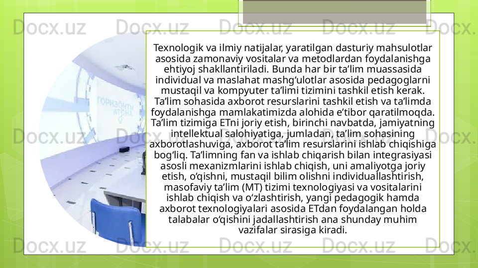 Texnologik va ilmiy natijalar, yaratilgan dasturiy mahsulotlar 
asosida zamonaviy vositalar va metodlardan foydalanishga 
ehtiyoj shakllantiriladi. Bunda har bir ta’lim muassasida 
individual va maslahat mashg‘ulotlar asosida pedagoglarni 
mustaqil va kompyuter ta’limi tizimini tashkil etish kerak. 
Ta’lim sohasida axborot resurslarini tashkil etish va ta’limda 
foydalanishga mamlakatimizda alohida e’tibor qaratilmoqda. 
Ta’lim tizimiga ETni joriy etish, birinchi navbatda, jamiyatning 
intellektual salohiyatiga, jumladan, ta’lim sohasining 
axborotlashuviga, axborot ta’lim resurslarini ishlab chiqishiga 
bog‘liq. Ta’limning fan va ishlab chiqarish bilan integrasiyasi 
asosli mexanizmlarini ishlab chiqish, uni amaliyotga joriy 
etish, o‘qishni, mustaqil bilim olishni individuallashtirish, 
masofaviy ta’lim (MT) tizimi texnologiyasi va vositalarini 
ishlab chiqish va o‘zlashtirish, yangi pedagogik hamda 
axborot texnologiyalari asosida ETdan foydalangan holda 
talabalar o‘qishini jadallashtirish ana shunday muhim 
vazifalar sirasiga kiradi.                                              