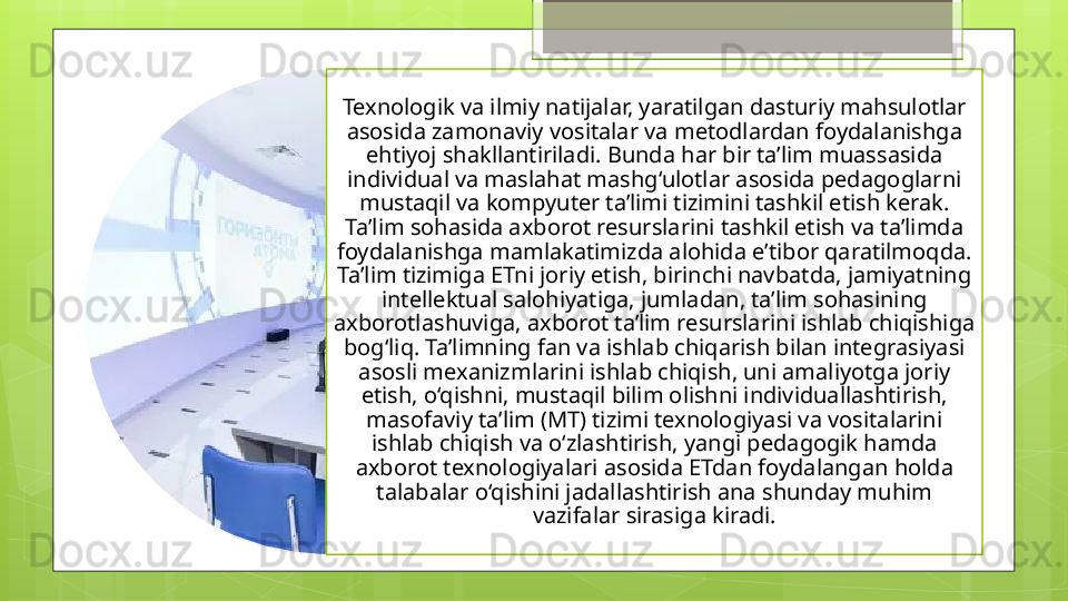 Texnologik va ilmiy natijalar, yaratilgan dasturiy mahsulotlar 
asosida zamonaviy vositalar va metodlardan foydalanishga 
ehtiyoj shakllantiriladi. Bunda har bir ta’lim muassasida 
individual va maslahat mashg‘ulotlar asosida pedagoglarni 
mustaqil va kompyuter ta’limi tizimini tashkil etish kerak. 
Ta’lim sohasida axborot resurslarini tashkil etish va ta’limda 
foydalanishga mamlakatimizda alohida e’tibor qaratilmoqda. 
Ta’lim tizimiga ETni joriy etish, birinchi navbatda, jamiyatning 
intellektual salohiyatiga, jumladan, ta’lim sohasining 
axborotlashuviga, axborot ta’lim resurslarini ishlab chiqishiga 
bog‘liq. Ta’limning fan va ishlab chiqarish bilan integrasiyasi 
asosli mexanizmlarini ishlab chiqish, uni amaliyotga joriy 
etish, o‘qishni, mustaqil bilim olishni individuallashtirish, 
masofaviy ta’lim (MT) tizimi texnologiyasi va vositalarini 
ishlab chiqish va o‘zlashtirish, yangi pedagogik hamda 
axborot texnologiyalari asosida ETdan foydalangan holda 
talabalar o‘qishini jadallashtirish ana shunday muhim 
vazifalar sirasiga kiradi.