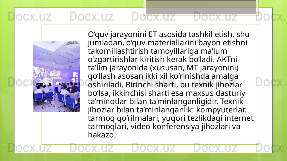 O‘quv jarayonini ET asosida tashkil etish, shu 
jumladan, o‘quv materiallarini bayon etishni 
takomillashtirish tamoyillariga ma’lum 
o‘zgartirishlar kiritish kerak bo‘ladi. AKTni 
ta’lim jarayonida (xususan, MT jarayonini) 
qo‘llash asosan ikki xil ko‘rinishda amalga 
oshiriladi. Birinchi sharti, bu texnik jihozlar 
bo‘lsa, ikkinchisi sharti esa maxsus dasturiy 
ta’minotlar bilan ta’minlanganligidir. Texnik 
jihozlar bilan ta’minlanganlik: kompyuterlar, 
tarmoq qo‘rilmalari, yuqori tezlikdagi internet 
tarmoqlari, video konferensiya jihozlari va 
hakazo.                                              