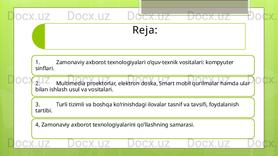 Reja:
1. Zamonaviy axborot texnologiyalari o’quv-texnik vositalari: kompyuter 
sinflari.  
2. Multimedia proektorlar, elektron doska, Smart mobil qurilmalar hamda ular 
bilan ishlash usul va vositalari. 
3. Turli tizimli va boshqa ko’rinishdagi ilovalar tasnif va tavsifi, foydalanish 
tartibi. 
4, Zamonaviy axborot texnologiyalarini qo‘llashning samarasi.