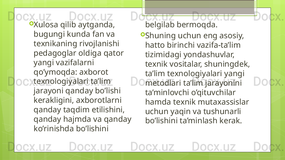 
Xulosa qilib aytganda, 
bugungi kunda fan va 
t е xnikaning rivojlanishi 
p е dagoglar oldiga qator 
yangi vazifalarni 
qo’ymoqda: axborot 
t е xnologiyalari ta’lim 
jarayoni qanday bo’lishi 
k е rakligini, axborotlarni 
qanday taqdim etilishini, 
qanday hajmda va qanday 
ko’rinishda bo’lishini  b е lgilab b е rmoqda. 

Shuning uchun eng asosiy, 
hatto birinchi vazifa-ta’lim 
tizimidagi yondashuvlar, 
t е xnik vositalar, shuningdek, 
ta’lim t е xnologiyalari yangi 
m е todlari ta’lim jarayonini 
ta’minlovchi o’qituvchilar 
hamda t е xnik mutaxassislar 
uchun yaqin va tushunarli 
bo’lishini ta’minlash k е rak.                                              