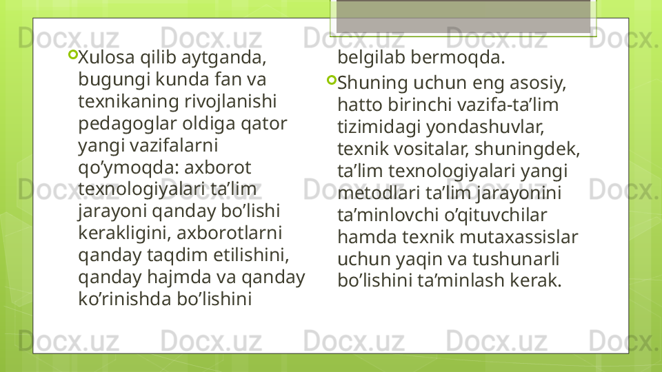 
Xulosa qilib aytganda, 
bugungi kunda fan va 
t е xnikaning rivojlanishi 
p е dagoglar oldiga qator 
yangi vazifalarni 
qo’ymoqda: axborot 
t е xnologiyalari ta’lim 
jarayoni qanday bo’lishi 
k е rakligini, axborotlarni 
qanday taqdim etilishini, 
qanday hajmda va qanday 
ko’rinishda bo’lishini  b е lgilab b е rmoqda. 
Shuning uchun eng asosiy, 
hatto birinchi vazifa-ta’lim 
tizimidagi yondashuvlar, 
t е xnik vositalar, shuningdek, 
ta’lim t е xnologiyalari yangi 
m е todlari ta’lim jarayonini 
ta’minlovchi o’qituvchilar 
hamda t е xnik mutaxassislar 
uchun yaqin va tushunarli 
bo’lishini ta’minlash k е rak.