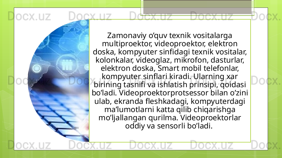 Zamonaviy o’quv texnik vositalarga 
multiproektor, videoproektor, elektron 
doska, kompyuter sinfidagi texnik vositalar, 
kolonkalar, videoglaz, mikrofon, dasturlar, 
elektron doska, Smart mobil telefonlar, 
kompyuter sinflari kiradi. Ularning xar 
birining tasnifi va ishlatish prinsipi, qoidasi 
bo’ladi. Videoproektorprotsessor bilan o’zini 
ulab, ekranda fleshkadagi, kompyuterdagi 
ma’lumotlarni katta qilib chiqarishga 
mo’ljallangan qurilma. Videoproektorlar 
oddiy va sensorli bo’ladi.                                               