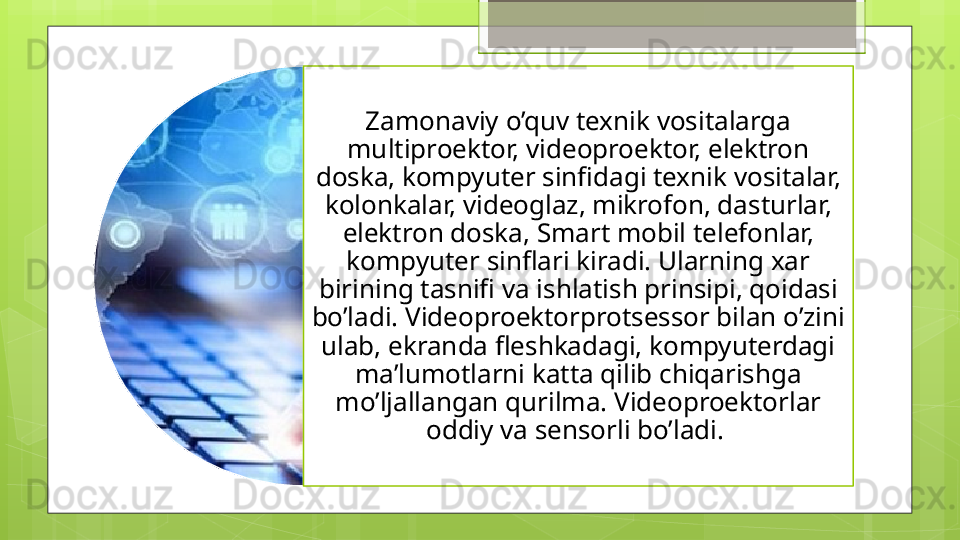 Zamonaviy o’quv texnik vositalarga 
multiproektor, videoproektor, elektron 
doska, kompyuter sinfidagi texnik vositalar, 
kolonkalar, videoglaz, mikrofon, dasturlar, 
elektron doska, Smart mobil telefonlar, 
kompyuter sinflari kiradi. Ularning xar 
birining tasnifi va ishlatish prinsipi, qoidasi 
bo’ladi. Videoproektorprotsessor bilan o’zini 
ulab, ekranda fleshkadagi, kompyuterdagi 
ma’lumotlarni katta qilib chiqarishga 
mo’ljallangan qurilma. Videoproektorlar 
oddiy va sensorli bo’ladi.